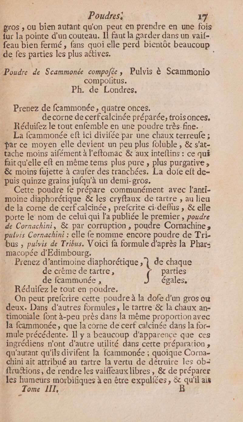 gros , ou bien autant qu'on peut en prendre en une fois fur la pointe d’un couteau. 11 faut la garder dans un vaif- feau bien fermé, fans quoi elle perd bientôt beaucoup de fes parties les plus actives. Poudre de Scammonée compofée ; Pulvis à Scammonio compofñitus. Ph. de Londres. Prenez de fcammonée, quatre onces. | de corne de cerfcalcinée préparée, trois onces. Réduifez le tout enfemble en une poudre très-fine. - La fcammonée eft ici divifée par une chaux terreufe ; Dar ce moyen elle devient un peu plus foluble , &amp; s’at- tache moins aifément à l'eftomac &amp; aux inteftins : ce qui fait qu’elle eft en même tems plus pure , plus purgative, &amp; moins fujette à caufer des tranchées. La dofe eft de- puis quinze grains ju{qu’à un demi-gros. Cette poudre fe prépare communément avec l'anti- moine diaphorétique &amp; les cryftaux de tartre , au lieu de la corne de cerf calcinée, prefcrite ci-deflus , &amp; elle porte le nom de celui qui l'a publiée le premier , poudre de Cornachini, &amp; par corruption, poudre Cornachine» _pulvis Cornachini : elle (e nomme encore poudre de Tri- bus , pulvis de Tribus. Voici fa formule d’après la Phar- macopée d'Edimbourg. . Prenez d’antimoine diaphorétique | de chaque de crème detartre, _ parties de fcamtmonée , {! égales, Réduifez le tout en poudre. On peut prefcrire cette poudre à la dofe d'un gros ou deux. Dans d’autres formules, le tartre &amp; la chaux an- timoniale font à-peu près dans la même proportion avec la fcammonée, que la corne de cerf calcinée dans la for= mule précédente. Il y a beaucoup d'apparence que ces ingrédiens n'ont d'autre utilité dans cette préparation ; qu'autant qu’ils divifent la fcammonée ; quoique Corna- chini ait attribué au tartre la vertu de détruire les ob= ftrutions, de rendre les vaifleaux libres , &amp; de préparer Jes humeurs morbifiques à en être expullées , &amp; qu'il ais Tome LIL, B