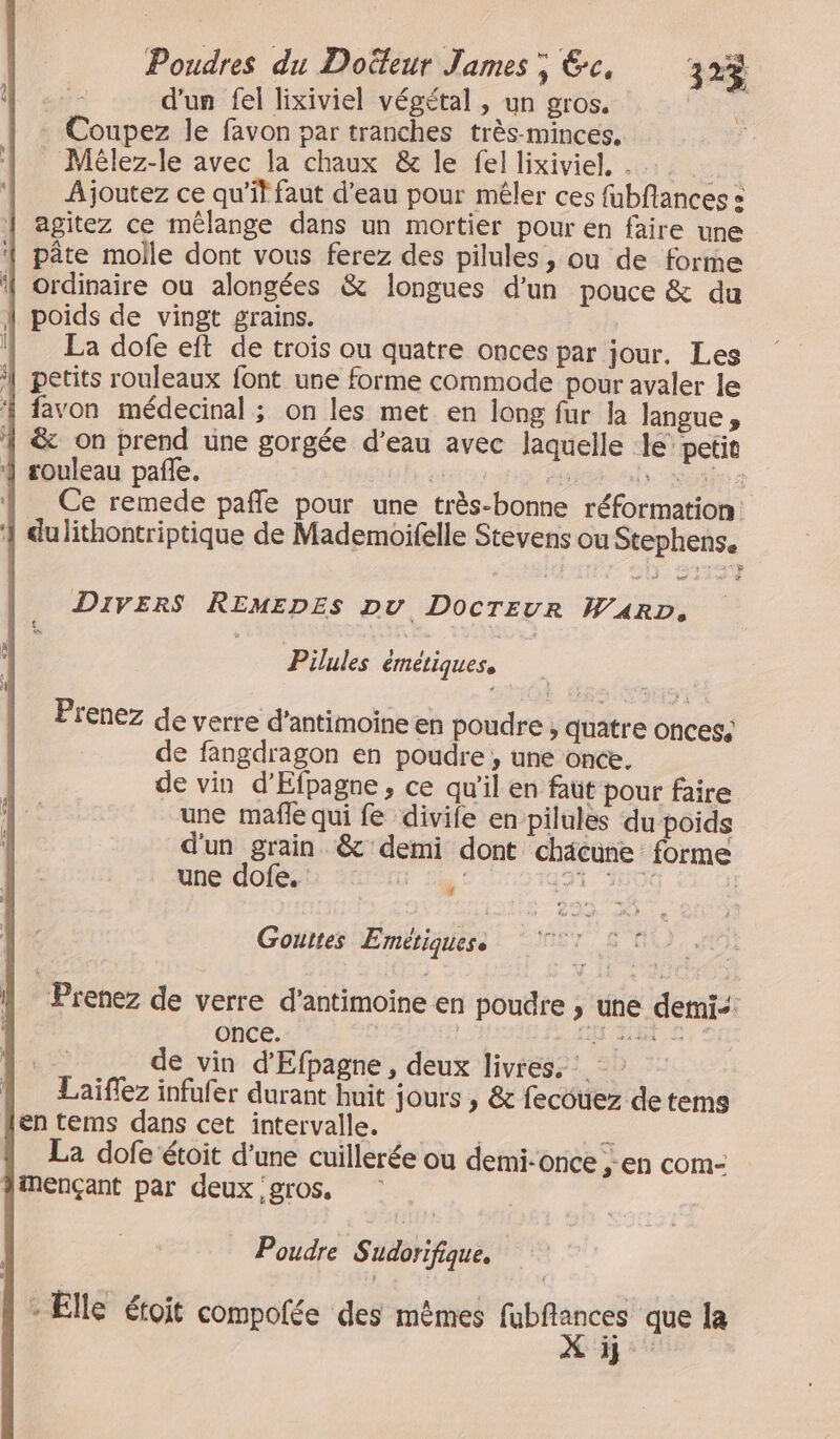 Poudres du Doëteur James; Ge, 3r3 d'un fel lixiviel végétal , un gros. ie Coupez le favon par tranches très-minces. Mêlez-le avec la chaux &amp; le fel lixiviel. . Li Ajoutez ce qu’il faut d’eau pour mêler ces fubflances « | agitez ce mélange dans un mortier pour en faire une | pâte molle dont vous ferez des pilules, ou de forme ordinaire ou alongées &amp; longues d’un pouce &amp; du poids de vingt grains. La dofe eft de trois ou quatre onces par jour. Les petits rouleaux font une forme commode pour avaler le favon médecinal ; on les met en long fur Ja langue , &amp; on prend une gorgée d’eau avec laquelle le’ petit rouleau pañle. ” bé els opt 2 Ce remede pañfle pour une très-bonne réformation: dulithontriptique de Mademoifelle Stevens ou Stephens. Divers REMEDEs pu Docrevr WARD, “er. Pilules émétiquess Prenez de verre d’antimoine en poudre , quatre onces, de fangdragon en poudre , une once. de vin d’Efpagne, ce qu'il en faut pour faire une mafle qui fe divife en pilules du poids d'un grain &amp;' demi dont chacune forme une dofe. UT 191, 550G ©, 0 Gouttes Emétiquese à fi Prenez de verre d’antimoine en poudre ,; une detni-: once. RER + TS de vin d'Efpagne , deux livres, : { Laiflez infufer durant huit jours , &amp; fecouez de tems en tems dans cet intervalle. = La dofe étoit d’une cuillerée ou demi-once ; EN CoM- imençant par deux gros. Poudre Sudorifique. * Elle étoit compolée des mêmes ÈS que la ÿj