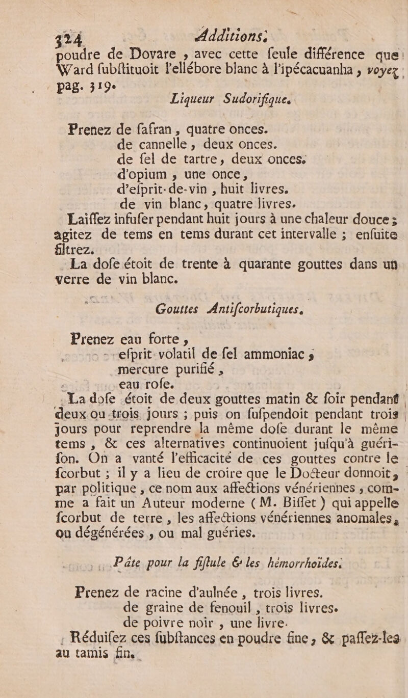 poudre de Dovare , avec cette feule différence que: Ward fubftituoit lellébore blanc à l’ipécacuanha , v0yez : ag. 319e Liqueur Sudorifique. Prenez de fafran, quatre onces. de cannelle , deux onces. de fel de tartre, deux onces. d'opium , une once, d’efprit-de-vin , huit livres. de vin blanc, quatre livres. Laïffez infufer pendant huit jours à une chaleur douce 3 agitez de tems en tems durant cet intervalle ; enfuite filtrez. La dofe étoit de trente à quarante gouttes dans un verre de vin blanc. Gouttes Antifcorbutiques. Prenez eau forte, . -efprit-volatil de fel ammoniac s mercure puriflé , eau rofe. deux ou:trois Jours ; puis on fufpendoit pendant trois jours pour reprendre la même dofe durant le même tems , &amp; ces alternatives continuoient jufqu'à guéri- fon. On a vanté l’eMicacité de ces gouttes contre le par politique , ce nom aux affections vénériennes ; com- me a fait un Auteur moderne (M. Biffet ) qui appelle fcorbut de terre , les affe@ions vénériennes anomales, ou dégénérées ,; ou mal guéries. Pâte pour la fiflule 6 les hémorrhoïdes, Prenez de racine d’aulnée , trois livres. de graine de fenouil , trois livres. de poivre noir , une livre. : Réduiïfez ces fubftances en poudre fine , &amp; paflez-les au tamis fn.