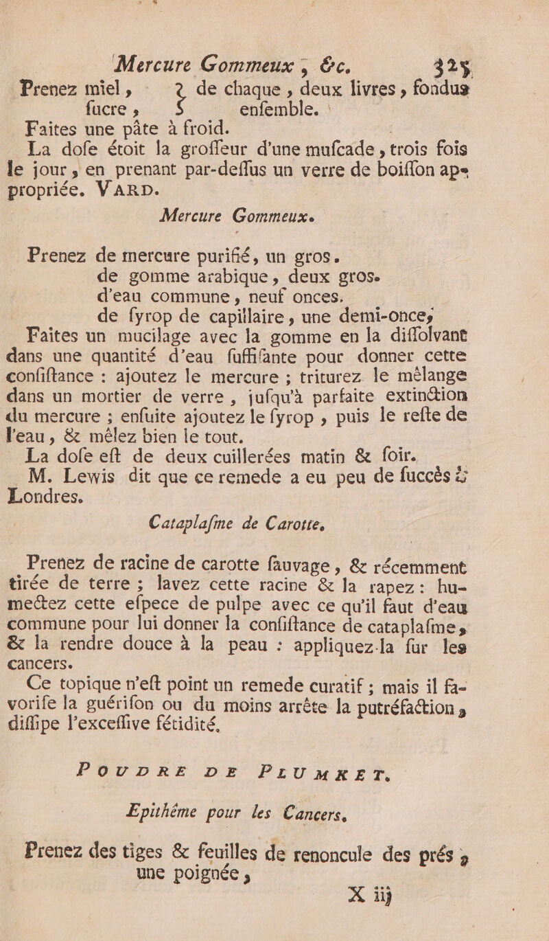 Prenez miel, de chaque , deux livres , fondug fucre ; enfemble. : Faites une pâte à froid. La dofe étoit la groffeur d'une mufcade , trois fois le jour , en prenant par-deflus un verre de boifon ap= propriée. VARD. Mercure Gommeux. Prenez de mercure purifié, un gros. de gomme arabique, deux gros. d’eau commune, neuf onces. de fyrop de capitlaire, une demi-onces Faites un mucilage avec la gomme en la diffolvant dans une quantité d’eau fuffifante pour donner cette confftance : ajoutez le mercure ; triturez le mèlange dans un mortier de verre , jufqu'à parfaite extinction du mercure ; enfuite ajoutez le fyrop , puis le refte de l'eau, &amp; mêlez bien le tout. La dofe eft de deux cuillerées matin &amp; foir. | M. Lewis dit que ce remede a eu peu de fuccès à Londres. Cataplafme de Carotte, Prenez de racine de carotte fauvage , &amp; récemment tirée de terre ; lavez cette racine &amp; la rapez: hu- mectez cette efpece de pulpe avec ce qu'il faut d’eau commune pour lui donner la confiftance de cataplafme, &amp; la rendre douce à la peau : appliquezla fur les cancers. Ce topique n’eft point un remede curatif ; mais il fa- vorife la guérifon ou du moins arrête Ja putréfaction , difipe l’excefive fétidité, POUDRE DE PLUMRKET. Epithème pour les Cancers, Prenez des tiges &amp; feuilles de renoncule des prés ; une poignée , X ii