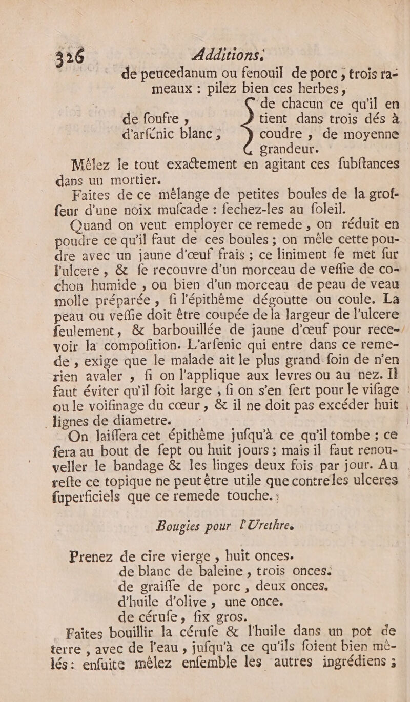 4261. de: Additions. fe, de peucedanum ou fenouil de porc , trois ra- meaux : pilez bien ces herbes, ‘de chacun ce qu'il en de foufre ;, tient dans trois dés à d'arfenic blanc ;, coudre , de moyenne grandeur. Mélez le tout exactement en agitant ces fubftances dans un mortier. Faites de ce mélange de petites boules de la grof- feur d’une noix mufcade : fechez-les au foleil. Quand on veut employer ce remede , on réduit en poudre ce qu'il faut de ces boules ; on mêle cette pou- dre avec un jaune d'œuf frais ; ce liniment fe met fur l'ulcere , &amp; fe recouvre d'un morceau de vefhe de co- chon humide , ou bien d’un morceau de peau de veau molle préparée , fi l'épithème dégoutte ou coule. La peau ou vefe doit être coupée de la largeur de Pulcere feulement, &amp; barbouillée de jaune d'œuf pour rece-, voir la compofition. L’arfenic qui entre dans ce reme- de , exige que le malade ait le plus grand foin de n’en rien avaler , fi on l’applique aux levres ou au nez. Il faut éviter qu'il foit large , fi on s’en fert pour le vifage ! ou le voifinage du cœur ; &amp; il ne doit pas excéder huit _ lignes de diametre. On laiffera cet épithème jufqu'à ce qu’il tombe ; ce fera au bout de fept ou huit jours ; maïs il faut renou- veller le bandage &amp; les linges deux fois par jour. Au refte ce topique ne peut être utile que contre les ulceres fuperficiels que ce remede touche. Bougies pour l'Urethres Prenez de cire vierge , huît onces. de blanc de baleine , trois onces. de graifle de porc, deux onces. d'huile d'olive , une once. de cérufe, fix gros. Faîtes bouillir la cérufe &amp; l'huile dans un pot de terre , avec de l'eau, jufqu'à ce qu'ils foïent bien mê- lés: enfuite mèlez enfemble les autres ingrédiens ;