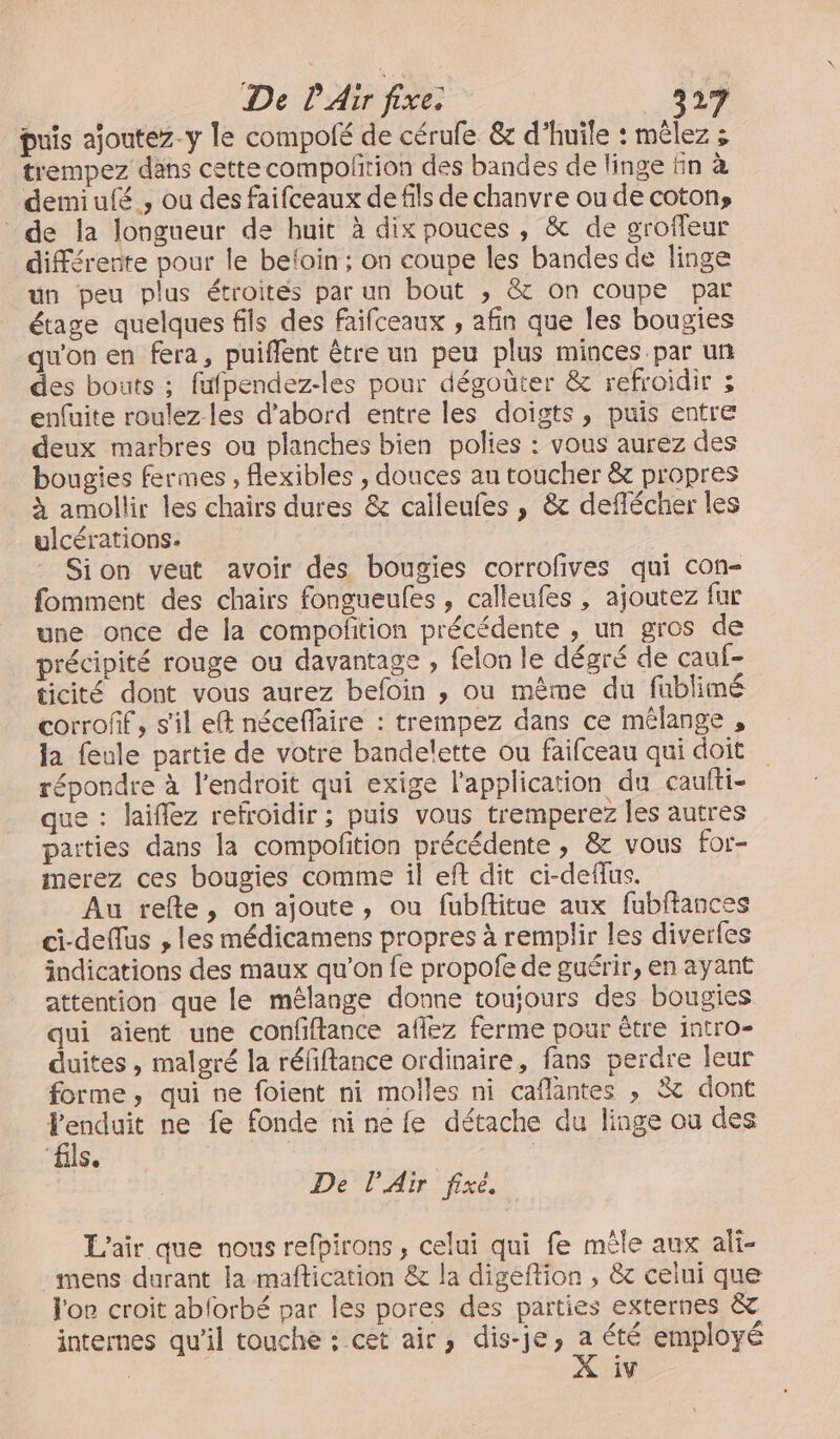 De l'Ainfires OR puis ajoutez-y le compolé de cérufe &amp; d'huile : mêlez ; trempez dans cette compolition des bandes de linge En à demiulé , ou des faifceaux de fils de chanvre ou de coton» de la longueur de huit à dix pouces, &amp; de groffeur différente pour le befoin ; on coupe les bandes de linge un peu plus étroites par un bout ; &amp; on coupe par étage quelques fils des Faifceaux , afin que les bougies qu'on en fera, puiflent être un peu plus minces par un des bouts ; fufpendez-les pour dégoûter &amp; refroidir ; enfuite roulez-les d’abord entre les doigts, puis entre deux marbres ou planches bien polies : vous aurez des bougies fermes , flexibles , douces au toucher &amp; propres à amollir les chairs dures &amp; calleufes , &amp; deflécher les ulcérations. Sion veut avoir des bougies corrofives qui con- fomment des chairs fongueules , calleufes , ajoutez fur une once de la compofition précédente , un gros de précipité rouge ou davantage , felon le dégré de cauf- ticité dont vous aurez befoin , ou même du fublimé corroff, s'il eft néceffaire : trempez dans ce mélange , la feule partie de votre bandelette ou faifceau qui doit répondre à l'endroit qui exige l'application du caufti- que : laiflez refroidir ; puis vous tremperez les autres paities dans la compofition précédente, &amp; vous for- merez ces bougies comme il eft dit ci-deffus. Au refle, onajoute, ou fubftitue aux fubftances ci-deflus , les médicamens propres à remplir les diverfes indications des maux qu’on fe propofe de guérir, en ayant attention que le mêlange donne toujours des bougies qui aient une confiftance aflez ferme pour être intro- duites , malgré la réfiftance ordinaire, fans perdre leur forme, qui ne foient ni molles ni caflantes , &amp; dont Penduit ne fe fonde nine fe détache du linge ou des “fils. | De l'Air fixé, L'air que nous refbirons, celui qui fe mêle aux ali- mens durant la maftication &amp; la digeftion , &amp; celui que l'oe croit abforbé par les pores des parties externes &amp; internes qu'il touche : cet air, dis-je; . été employé