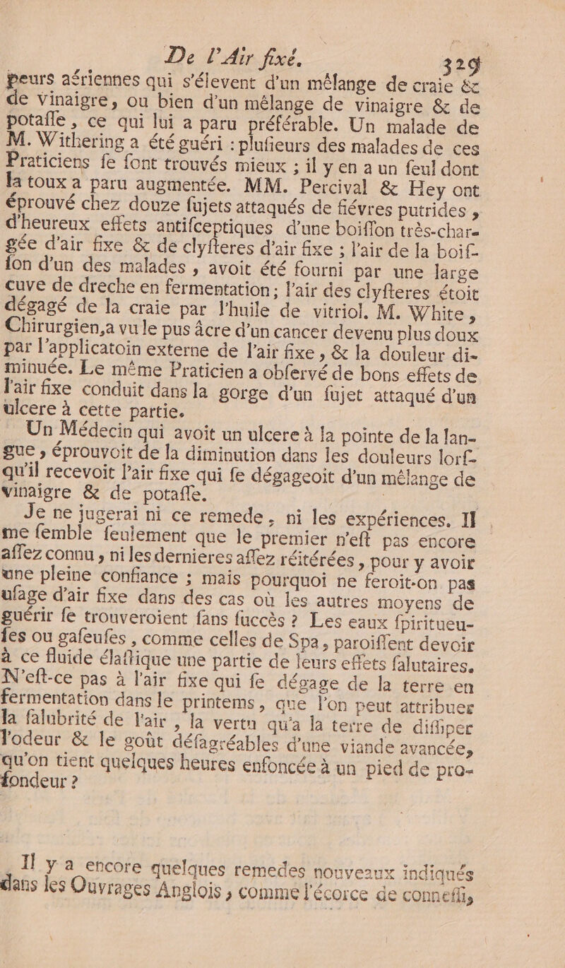 peurs aériennes qui s'élevent d'un mélange de craie &amp; de vinaigre, ou bien d’un mélange de vinaigre &amp; de potalle, ce qui lui a paru préférable. Un malade de M. Withering a été guéri : plufieurs des malades de ces Praticiens fe font trouvés mieux : il y en a un feul dont la toux a paru augmentée. MM. Percival &amp; Hey ont éprouvé chez douze fujets attaqués de fiévres putrides , d'heureux effets antifceptiques d’une boiffon très-charz gée d'air fixe &amp; de clyfteres d'air fixe ; l'air de la boif. {on d’un des malades , avoit été fourni par une large cuve de dreche en fermentation ; l'air des clyfteres étoit dégagé de la craie par l'huile de vitriol, M. White, Chirurgien,a vu le pus âcre d’un cancer devenu plus doux par l’applicatoin externe de l'air fixe , &amp; la douleur di- minuée. Le même Praticien a obfervé de bons effets de l'air fxe conduit dans la gorge d’un fujet attaqué d’un ulcere à cette partie. | Un Médecin qui avoit un ulcere à la pointe de Îa lan- gue ; éprouvoit de la diminution dans les douleurs lorf. qu'il recevoit l'air fixe qui fe dégageoit d’un mélange de vinaigre &amp; de potafe. dE : e ne jugerai ni ce remede, ni les expériences. I] me femble feulement que le premier n'eft pas encore affez connu , ni les dernieres aflez réitérées &gt; Pour y avoir une pleine confiance ; mais pourquoi ne feroïit-on. pas ufage d’air fxe dans des cas où les autres moyens de guérir fe trouveroient fans fuccès ? Les eaux fpiritueu- {es ou gafeufes , comme celles de Spa, paroïffent devoir à ce fluide élaftique une partie de leurs eflets falutaires, N'eft-ce pas à l'air fixe qui fe dégage de la terre en fermentation dans le printems, que l’on peut attribuer la falubrité de l'air , la vertn qu'a la terre de difiper l'odeur &amp; le goût défasréables d'une viande avancées qu'on tient quelques heures enfoncée à un pied de pro- fondeur ? Il y a encore quelques remedes nouveaux indiqués clans les Ouvrages Anglois ; comme l'écorce de connef,