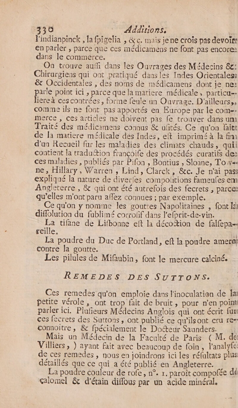 lindianpinck , la fpigelia , &amp; c. mais jene croïs pas devoirs en parler , parce que ces médicamens ne font pas encore: dans le commerce, On trouve auffi dans les Ouvrages des Médecins &amp;g: Chirurgiens qui ont pratiqué dansles Indes Orientales: &amp; Occidentales , des noms de médicamens dont je ne: parle point ici , parce que la matiere médicale, particu-- liere à cescontrées, forme feule un Ouvrage. D'ailleurs,, comme ils ne font pas apportés en Europe par le com-- merce , ces articles ne doivent pas fe trouver dans um Traité des médicamens connus &amp; uftés. Ce qu'on faitt de la matiere médicale des Indes, eft imprimé à la fini d'un Recueil fur les maladies des climats chauds, quii contient la traduction françoife des procédés curatifs de: ces maladies , publiés par Pifon , Bontius , Sloane, T'o w=« ne, Hillary, Warren , Lind, Clarck, &amp;c. Je n'ai pass expliqué la nature de diverles comoolitions fameufes em Angleterre , &amp; qui ont été autrefois des fecrets , parce qu’elles m'ont paru aflez connues ; par exemple. Ce qu'on y nomme les gouttes Napolitaines , font lé: diflolution du fublimé corroûf dans l'efprit-de-vin. me tifane de Lifbonne eft la décoftion de falfepa reille, La poudre du Duc de Portland, ef la poudre anere contre la goutte. Les pilules de Mifubin, font le mercure calcinée REMEDES DES SUTTONS. Ces remedes qu'on emploie dans l'inoculation de las petite vérole, ont trop fait de bruit, pour n'en point parler ici. Plufeurs Médecins Anglois qui ont écrit fun ces fecrets des Suttons, ont publié ce qw’ilsont cru re= connoitre, &amp; fpécialement le Docteur Saunders. | Mais un Médecin de la Faculté de Paris (M. dé Villiers , } ayant fait avec beaucoup de foin, l'analyfe de ces remedes , nous en joindrons ici les réfultats plus détaillés que ce qui a été publié en Angleterre. La poudre couleur de rofe, n°. r. paroît compofée dé galomel &amp; d'étain difflous par un acide minéral.