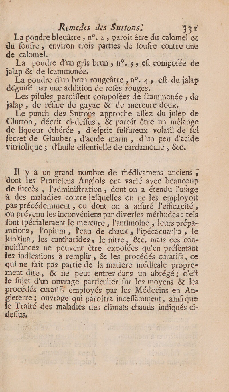 Remedes des Surtons: 337 La poudre bleuâtre , n°. 2 , paroît être du calomel &amp; du foufre , environ trois parties de foufre contre une de calomel. | La poudre d'un gris brun , n°. 3, eft compolée de jalap &amp; de fcammonée. La poudre d’un brun rougeüître , n°. 4, eft du jalap déguilé par une addition de rofes rouges. _ Les pilules paroïffent compofées de fcammonée , de jalap , de réfine de gayac &amp; de mercure doux. Le punch des Suttops approche affez du julep de Clatton, décrit ci-deflus, &amp; paroît être un mélange de liqueur éthérée , d’efprit fulfureux volatil de fel fecret de Glauber , d'acide marin , d’un peu d’acide vitriolique ; d’huile effentielle de cardamome , &amp;c. _ Il y a un grand nombre de médicamens anciens ; dont les Praticiens Anglois ont varié avec beaucoup de faccès , l'adminiftration , dont on a étendu l'ufage à des maladies contre lefquelles on ne les employoit _ pas précédemment , ou dont on a afluré l'efficacité, ou prévenu les inconvéniens par diverfes méthodes : tels font fpécialement le mercure , l’antimoine , leurs prépa- rations, l’opium , l'eau de chaux, l’ipécacuanha , le kinkina, les cantharides, le nitre, &amp;c. mais ces con- noiflances ne peuvent être expolées qu'en préfentant les indications à remplir , &amp; les procédés curatifs, ce qui ne fait pas partie de la matiere médicale propre ment dite, &amp; ne peut entrer dans un abrégé; c’eft le fujet d’un ouvrage particulier fur les moyens &amp; les procédés curatifs employés par les Médecins en An- gleterre ; ouvrage qui paroitra inceffimment, ainfi que le Traité des maladies des climats chauds indiqués ci- deflus.