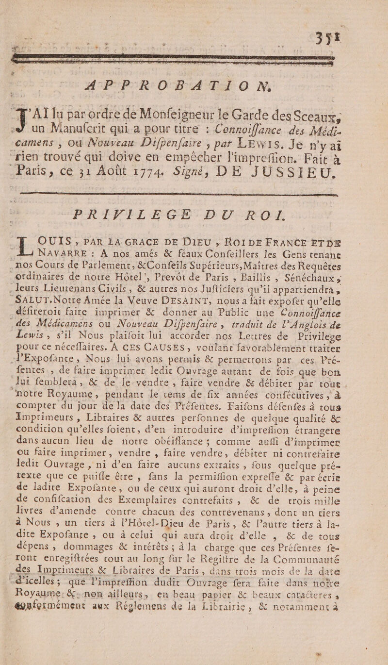 J un Manufcrit qui a pour titre : Connoiflance des Médi. camens ; Où Nouveau Difpenfaire , par LEwWIS. Je n'y ai rien trouvé qui doive en empêcher l'impreffion. Fait à Paris, ce 31 Août 1774 Signé, DE JUSSIEU. PRIVILEGE DU RO I. OUIS ; PAR LA GRACE DE DIEU ; ROIDE FRANCE ETDE NAVARRE : À nos amés &amp; feaux Confeillers les Gens tenanc nos Cours de Parlement, &amp;Confeils Supérieurs, Maîtres des Requêtes ordinaires de notre Hôtel’, Prevôt de Paris , Baillis , Sénéchaux ; _ leurs Lieutenans Civils, &amp; autres nos Jufticiers qu'il appartiendra, SALUT. Notre Amée la Veuve DESAINT, nous a fait expofer qu’elle défireroit faire imprimer &amp; donner au Public une Connoiffance .des Médicamens ou Nouveau Difpenfaire , traduit de l’Anglois de Lewis, s’il Nous plaifoit lui accorder nos Lettres de Privilege pour ce néceflaires. À CES CAUSES, voulant favorablement traiter -PExpofante, Nous lui avons permis &amp; permetrons par ces. Pré- fentes , de faire imprimer ledit Ouvrage autant de fois que bon Jui femblera, &amp; de le vendre , faire vendre &amp; débiter par tout. ‘notre Royaume, pendant le tems de fix années confécurives ; à compter du jour de la date des Préfentes, Faifons défenfes à tous Imprimeurs, Libraires &amp; autres perfonnes de quelque qualité &amp; condition qu’elles foient, d’en introduire d’imprefion étrangere dans aucun lieu de notre obéiflance; comme aufi d'imprimer ou faire imprimer, vendre , faire vendre, débiter ni contrefaire ledit Ouvrage , ni d’en faire aucuns extraits , fous quelque pré- texte que ce puifle être , fans la permiflion exprefle &amp; par écrie de ladire Expofante, ou de ceux qui auront droit d’elle, à peine de confifcation des Exemplaires contrefaits, &amp; de trois mille livres d'amende contre chacun des contrevenans , dont un tiers à Nous ; un tiers à l’Hôtel-Dieu de Paris, &amp; l’autre tiers à Ja dite Expofanre ; ou à celui qui aura droit d'elle , &amp; de tous dépens ; dommages &amp; incérêts ; à la charge que ces Préfentes fe- ront enregiftrées cout au long fur le Revitire de la Communauté des Imprimeurs &amp; Libraires de Paris, dans trois mois de la date .d’icelles; qué l’impreffion dudit Ouvrage fera faite dans notre Royaume; &amp;:-non ailleurs, en beau papier &amp;c beaux catacteres à @nfermément aux Réglemens de la Librairie, &amp; notamment à