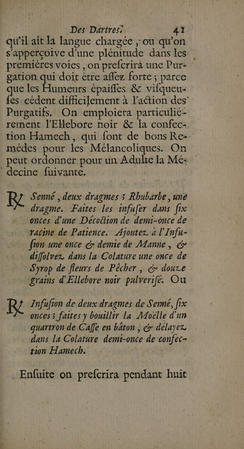 qu’il ait la langue chargée ; ou qu'on s’apperçoive d’une plénitude dans les premiéres voies , on prefcrira une Pur: gation qui doit étre aflez forte; parce ue les Humeurs épaifles &amp; vifqueu- és cédent difficilement à l’aétion des Purgatifs. On emploiera particulié- rement J'Elebore noir &amp; la confec- tion Hamech, qui font de bons Rez. médes pour les Mélancoliques. On peut ice pour un Adulte la Me: decine fuivante. Re Senné , deux dragmes ; Rhubarbe , une dragme. Faites les infufer dans fix onces d'une Décottion de demi-once de racine de Patience. Ajoutez à l'Infu- fion une once dr demie de Manne, &amp; diffolvez dans La Colature une once de Syrop de fleurs de Pécher , € douze grains d'Ellebore noir pulverifé. Ou | Re Infufion de deux dragmes de Senné, fix onces s faites y bouillir La AAoëlle d'un . quartron de Calle en baton ; &amp; délayez dans la Colature demi-once de confec- tion Hamech. AU Enfuite on prefcrira pendant huit