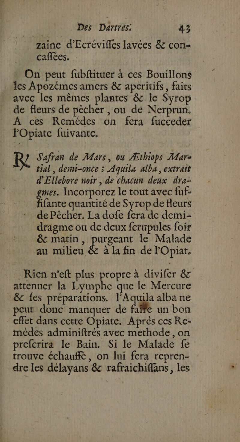 zaine d'Ecrévifles lavées &amp; con- caflées. : On peut fubftituer à ces Bouillons les Apozémes amers &amp; apéritifs, faits avec les mêmes plantes &amp; Ie Syrop de fleurs de pêcher , ou dé Nerprun. A ces Remédes ôn fera fucceder FOpiate fuivante. Safran de Mars, ou Æthiops Mare tial, demi-once ; Aquila alba, extrait d'Ellebore noir , de chacun deux dra- mes. Incorporez le tout avec fuf- fifante quantité de Syrop de fleurs de Pêcher. La dofe fera de demi- dragme ou de deux fcrupules foir &amp; matin, purgeant le Malade au milieu &amp; à la fin de FOpiat. Rien n’eft plus propre à divifer &amp; attenuer la Lymphe que le Mercure &amp; {es préparations. l’Aquila alba ne peut donc manquer de faffe un bon cffet dans cette Opiate. Après ces Re- médes adminiftrés avec methode, on prefcrira le Bain. Si le Malade fe trouve échauffé, on lui fera repren- dre les délayans &amp; rafraichiflans, les