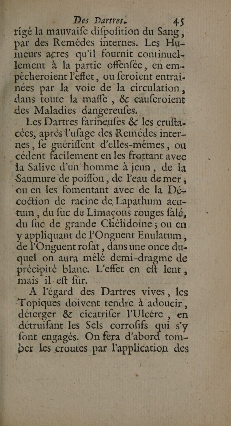 rigé la mauvaife difpolition du Sang, par des Remédes internes. Les Hu- meurs acres qu'il fournit continuel- lement à la partie offenfée, en em- pécheroient l'effet, ou feroient entrai- nées par la voie de la circulation, dans toute la mañle , &amp; caufcroient des Maladies dangereufes. Les Dartres farineufes &amp; les crufta- cées, aprés l’ufage des Remédes inter nes, fe guériflent d’elles-mêmes, ou _cédent facilement en les frattant avec da Salive d’un homme à jeun, de 1 Saumure de poiflon , de l’eau de mer; ou en les fomentant avec de la Dé- cotion de ragine de Lapathum acu- tuin , du fuc de Limacons rouges falé, du fuc de grande Chélidoine ; ou en y appliquant de POnguent Enulatum , de l'Onguent rofat, dans une once du- quel on aura mêlé demi-dragme de précipité blanc. L'effet en cft lent, mais il.eft für. À lPégard des Dartres vives, les ‘Topiques doivent tendre à adoucir, déterger &amp; cicatrifer l’'Ulcére , en détruifant les Sels corrofifs qui s'y font engagés. On fera d’abord tom- ber les croutes par l'application des