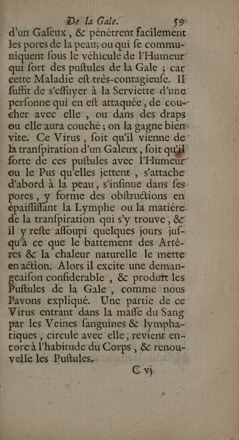 De la Gale. | SA _ d'un Galeux , &amp; pénétrent facilement. les pores de la peau ou qui fe commu niquent fous le véhicule de l’'Humeur qui fort des puftules de la Gale ; car cette Maladie eft très-contagieufe. Il fuit de s'effuyer à la Serviette d’une perfonne qui en eft attaquée, de cou-- cher avec elle , ou dans des draps ou clle‘aura couché ; on la gagne bien: vite. Ce Virus, foit qu'il vienne de h tranfpiration d’un Galeux, foit qul : forte de ces puftules avec l’'Hümeur” ou le Pus qu'elles jettent , s'attache d'abord à la peau, s’infinue dans fes. ores , y forme des obftrüctions en paiflifant la Lymphe ou la matiére. de la tranfpiration qui s'y trouve, &amp; il y refte afloupi quelques jours juf- qu'à ce que le battement des Arté- res &amp; la chaleur naturelle le mette: enaction. Alors il excite‘une deman- geaifon confiderable | &amp; produit les Puftules de la Gale, comme nous Favons expliqué. Une partie de ce Virus entrant dans la mañle du Sang par les Veines fanguines &amp; Iympha- tiques , circule avec elle, revient en- core à l'habitude du Corps , &amp; renou- velle les Puftules.. CE vi.