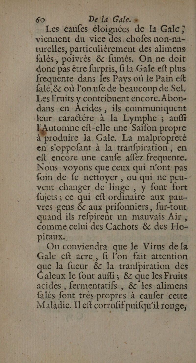 Les caufes éloignées de la Gale ; viennent du vice des. chofes non-na- turelles, particuliérement des alimens falés, poivrés &amp; fumés. On ne doit donc pas être furpris, fila Gale eft plus frequente dans les Pays où le Pain eft falé,&amp; où l’on ufe de beaucoup de Sel. Les Fruits y contribuent encore.Abon- dans en Âcides, ils communiquent leur caraëtére à la Lymphe ; aufñi Lâutomne cit-elle une Saïfon propre à produire la Gale. La malpropreté en s'oppofant à la tranfpiration, en eft encore une caufe aflez frequente. Nous voyons que ceux qui n'ont pas foin de fe nettoyer ; ou qui ne peu- vent changer de linge , y font fort fujets ; ce qui eft ordinaire aux pau- vres gens &amp; aux prifonniers, fur-tout. quand ils refpirent un mauvais Air, comme celui des Cachots &amp; des Ho- pitaux. On conviendra que le Virus de [a Gale eft acre, fi l’on fait attention que la fueur &amp; la tranfpiration des Galeux le font aufli ; &amp; que les Fruits acides , fermentatifs , &amp; les alimens falés font très-propres à caufer cette Maladie. Il eft corrofif puifqu’il ronge,