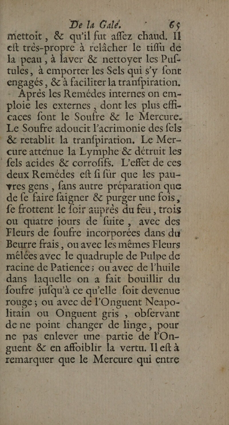 mettoit, &amp; qu’il fut affez chaud. IH cit Fr pe à relâcher le tiflu de la peau , à laver &amp; nettoyer les Puf- tules, à emporter les Sels qui s’y font engagés, &amp; à faciliter la tranfpiration. - Aprés les Remédes internes on em- ploie les externes , dont les plus effi- caces font le Soufre &amp; le Mercure. Le Soufre adoucit l’acrimonie des fels * &amp; retablit la tranfpiration. Le Mer- cure attenue la Lymphe &amp; détruit les {els acides &amp; corrofifs. L'effet de ces deux Remédes eft fi für que les pau- vres gens , fans autre préparation que de fe faire faigner &amp; purger une fois, fe frottent le foir auprès du feu, troi ou quatre jours de fuite , avec des Fleurs de foufre incorporées dans du Beurre frais, ou avec les mêmes Fleurs mêlées avec le quadruple de Pulpe de racine de Patience; ou avec de l'huile dans laquelle on à fait bouillir du foufre jufqu'à ce qu’elle foit devenue rouge ; ou avec de FOnguent Neapo- litain ou Onguent gris , obfervant de ne point changer de linge, pour ne pas enlever une partie de FOn- guent &amp; en affoiblir la vertu. Il eft à remarquer que le Mercure qui entre