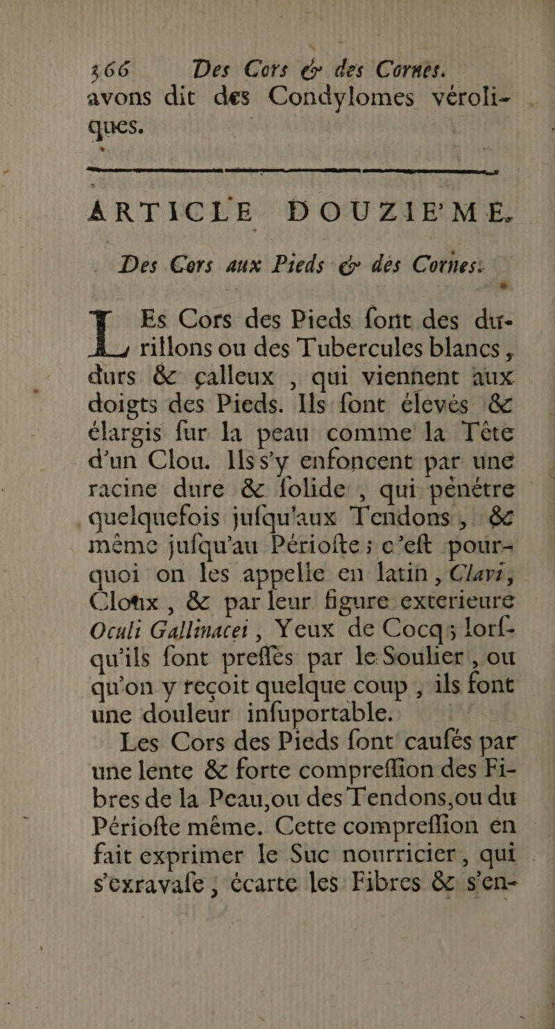 avons dit des Condylomes véroli- ques. ARTICLE DOUZIEMEÉ, | Des Gers aux Pieds &amp; des Cotes: Es Cors des Pieds font des du- rillons ou des Tubercules blancs, durs &amp; çalleux , qui vienhent aux doigts des Pieds. Ils font élevés &amp; élargis fur la peau comme la Tête d’un Clou. Issy enfoncent par une racine dure &amp; folide , qui peénétre quelquefois jufqu'aux Tendons, &amp; méme jufqu'au Périofte ; c’eft pour- quoi on les appelle en latin, Clars, Clonx , &amp; par leur figure exterieure Oculi Gallinacei, Yeux de Cocgqs lorf- qu'ils font preflés par le Souhier!, où qu'on y recoit quelque coup , ils font une douleur infuportable. | Les Cors des Pieds font caufés par une lente &amp; forte compreflion des Fi- bres de la Peau,ou des Tendons,ou du Périofte même. Cette compreflion én fait exprimer le Suc nourricier, qui s'oxravale ; écarte les Fibres 82 s'en-