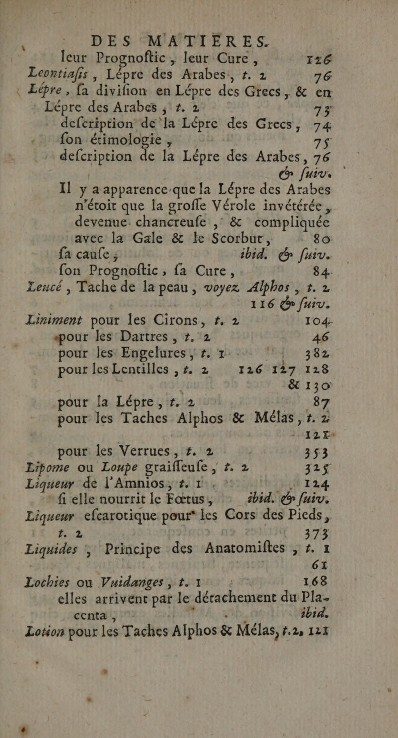 leur Prognoftic , leur Cure, 126 Leontiafis , Lépre des Arabes, #. 2 76 : Lépre, a divifion en Lépre des Grecs, &amp; en Lépre des Arabes ; #, 2 73 defcription de'la Lépre des Grecs, 74 fon étimologie , 7$ + defcription de la Lépre des Arabes, 76 | &amp; fuiv, Il y a apparence que la Lépre des Arabes n’étoit que la grofle Vérole invétérée devenue. chancreufe ,° &amp; compliquée avec la Gale &amp; le Scorbur, 80 fa canfe ; ibid. ç fuiv. fon Prognoftic, fa Cure, 84. Lencé , Tache de la peau, voyez Alphos , 1. 2 116 Gr fuiv. Liniment pour les Cirons, #, 2 104- pour les Dartres , 7. 2 46 pour les Engelures , #, 1 lin 382 pour Jes Lentilles ,#. 2 126 127 128 | &amp; 130 pour la Lépre , #. 2 #87 pour les Taches Alphos &amp; Mélas, r. 2 12 La pour les Verrues, #. 2 353 Lipome ou Loupe graifleufe ; #. 2 121$ Liqueur de l'Amnios; #, 1, ? Rx 124 fi elle nourrit le Fœtus, ibid. y fuiv. Liqueur efcarotique pour les Cors des Pieds, 2. 2 : AUS 378 Liquides , Principe des Anatomiftes , #. 1 | 6: Lochies on Vuidanges , 1.1 : 168 elles arrivent par le détachement du Pla- centa , ï ibid. Lotion pour les Taches Alphos &amp; Mélas, #2, 127