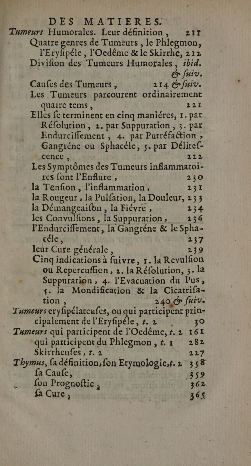 Tumeurs Humorales. Leur définition, 217 Quatre AT de Tumeurs , le Phlegmon, l'Eryfpéle , l'Oedème &amp; le Skirrhe, 212 Divifion des Tumeurs Humorales, zbid. | € fuiv. Caufes des Tumeurs, 214 fuir. Les Tumeurs parcourent ordinairement quatre tems, 221 Elles fe terminent en cinq maniéres, 1. par Réfolution, 2. par Suppuration, 3. par Endurcifflement , 4. par Putréfaction , Gangréne ou Sphacéle, 5. par Déliref- cence , 224 : Les Symprômes des Tumeurs inflammatoi- res {ont l’Enflure , 230 - Ja Tenfon , l’inflammation, 231 la Rougeur , la Pulfation, la Douleur, 233 la Démangeaifbn , la Fiévre , 234 les Convulfions , la Suppuration, 2136 l'Endurciffement, la Gangréne &amp; le Spha- céle, 137 leur Cure générale, 239 Cingindications à fuivre, r.la Revulfñon ou Repercuficn, 2. la Réfolution, 3. la Suppuration, 4. l'Evacuation du Pus, s. la Mondification &amp; la Cicatrifa- tion , 240, Juiv. Tumeurseryfpélateufes, ou qui participent prin- cipalement de l’Eryfipéle,#.2 39 Tumeurs qui participent de l'Oedême, t. 2 161 “qui participent du Phlegmon ,t.1 282 Skirrheufes,#.2 227 Thymus, {a définition, fon Etymologie,t. 2 358 fa Caufe, 359 fon Prognoftic , 362 fa Cure, | 365