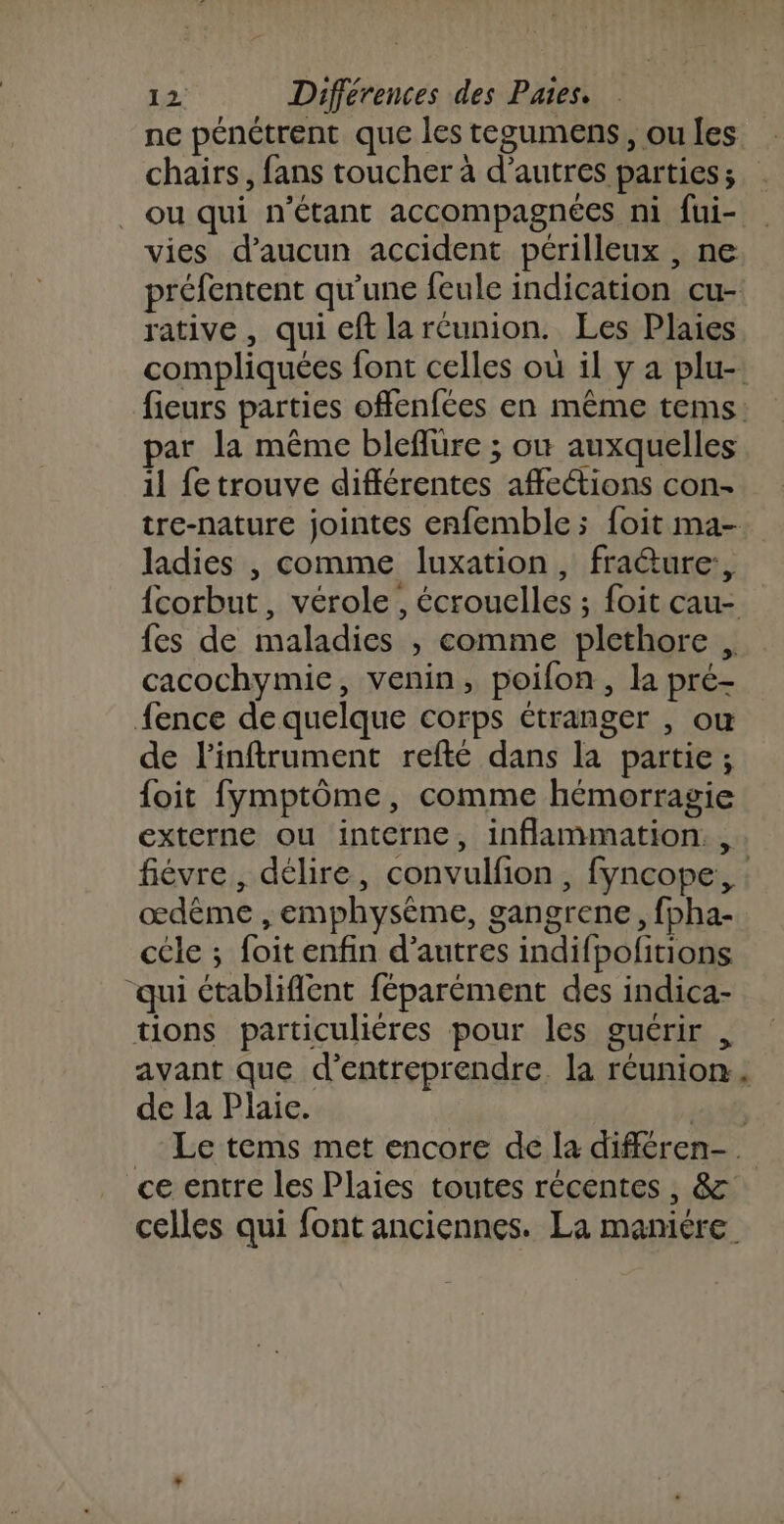 ne pénétrent que les tegumens, ou les chairs, fans toucher à d’autres parties; . ou qui n'étant accompagnées ni fui- vies d'aucun accident périlleux , ne préfentent qu'une feule indication cu- rative, qui cft la réunion. Les Plaies compliquées font celles où il y a plu-. fieurs parties offenfées en même tems. par la même bleflure ; où auxquelles il fe trouve différentes affetions con- tre-nature jointes enfemble ; foit ma- ladies , comme luxation, fraéture:, {corbut, vérole , écrouelles ; foit cau- fes de maladies , comme plethore , cacochymie, venin, poifon, la pré- fence de quelque corps étranger , ou de l’infirument refté dans la partie; foit fymptôme, comme hémorragie externe ou interne, inflammation. , fiévre, délire, convulfion , fyncope,, œdême , emphysème, gangrene, fpha- cele ; foitenfin d’autres indifpofitions “qui ctablifient féparément des indica- tions particulières pour les guérir , avant que d’entreprendre. la réunion de la Plaie. Pete _ Le tems met encore de la différen- ce entre les Plaies toutes récentes, &amp; celles qui font anciennes. La maniére.