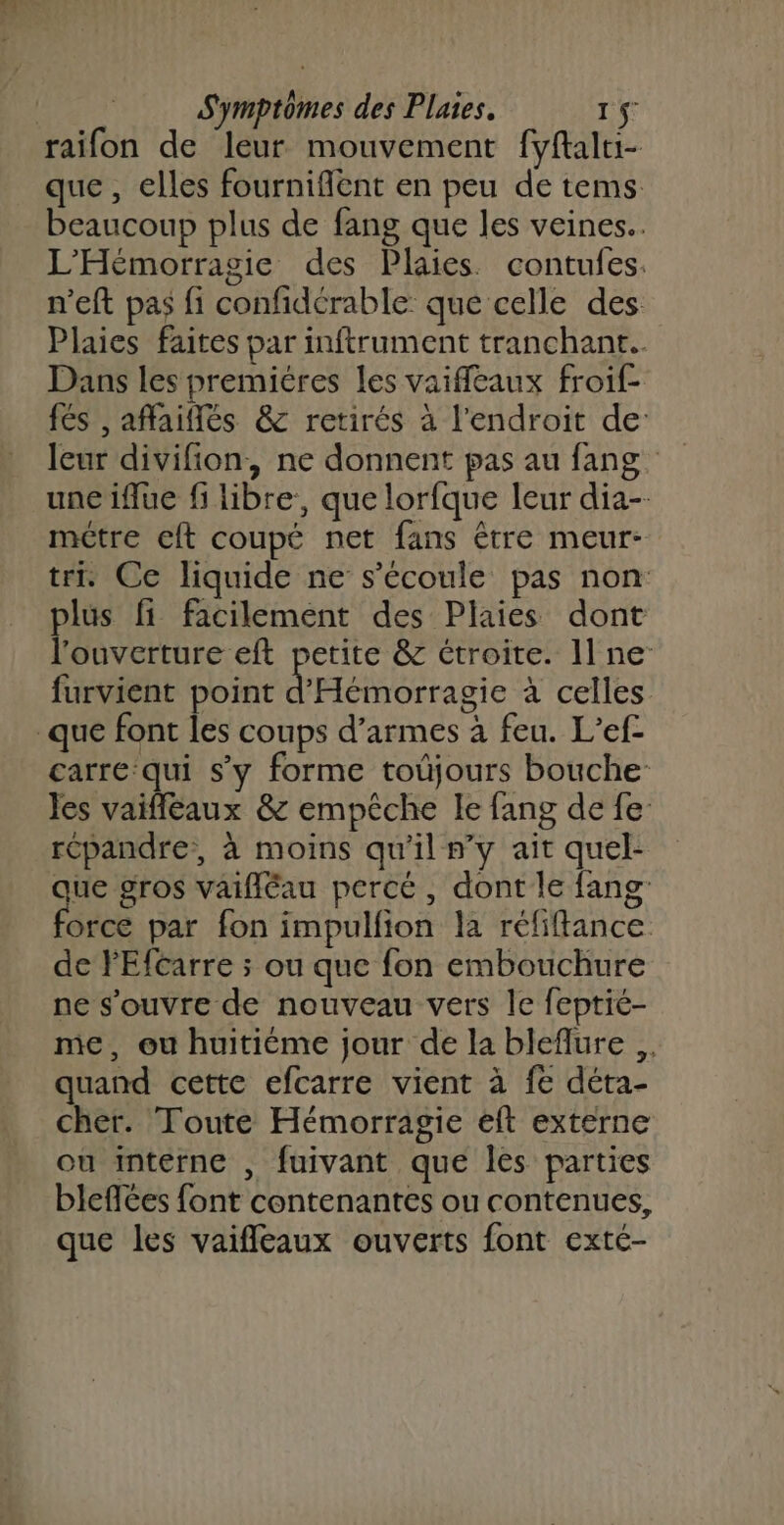 que , elles fournifient en peu de tems beaucoup plus de fang que les veines. L'Hémorragie des Plaies. contufes. n’eft pas fi confidérable que celle des Plaies faites par inftrument tranchant. Dans les premiéres les vaiffleaux froif- fés , affaiflés &amp; retirés à l'endroit de: leur divifion, ne donnent pas au fang. une iflue fi libre, que lorfque leur dia-- métre eft coupé net fans être meur- tri. Ce liquide ne s'écoule pas non plus fi facilement des Plaies dont l'ouverture eft petite &amp; étroite. Il ne furvient point d'Hémorragie à celles carre qui s’y forme toûjours bouche les vaifléaux &amp; empêche le fang de fe répandre, à moins qu'il n’y ait quel- qi gros vaifléau percé, dont le fang orce par fon impulfion la réfiftance de PEfcarre ; ou que fon embouchure ne s'ouvre de nouveau vers le feptié- me, ou huitiéme jour de la bleflure quand cette efcarre vient à fe déta- cher. Toute Hémorragie eft externe ou interne , fuivant que les parties bleflées font contenantes ou contenues, que les vaifleaux ouverts font exté-