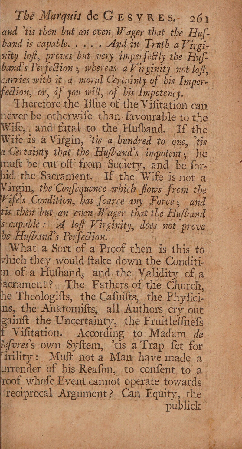 band is capable... ... And in Trath a Virgi- ection, or, af you will, of bis Impotency. Fherefore the Iflue of the Vifitation can fife is a Virgin, ‘tis a hundred to one, ‘tis id the Sacrament. If the Wife is not a ingin, the Confequence which flows from the Vifes Condition, bas fcarce any Force; and ws then but an even Wager that the Hufband be Hu/band’s Perfedion. vhich they would ftake down the Conditi- e Theologifts, the Cafuilts, the Phyfici- ns, the Anatomifts, all Authors cry out Vifitation. According to Madam de efuress own Syftem, ’tis a Trap fet for irility: Muft not a Mam have made a