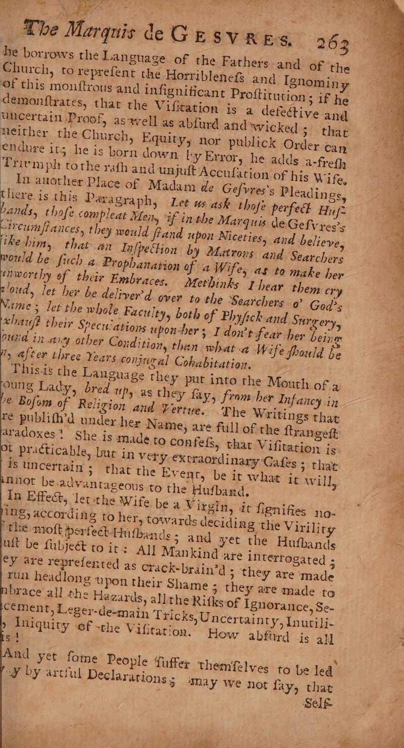 The Marquis de Ge sv res, Be borrows the Language of the Church, to reprefent the Horriblenef and Ignomin y Of this mouftrous and infignificant Proftitution ; if he demonftrates, that the Vifitation is à defective and uncertain Proof, as well as abfurd and'wicked ; that Neither the Church, Equity, nor publick Order can endure its he is born down by Error, he adds a-frefh Trivmph tothe rath and unjuft Accufation of his Wife, In another Place of Madam de Gefvres’s Pleadings, there is this Paragraph, Let us ask thofe perfect Huf= bands, thofe compleat Mens ‘if inthe Marquis deGefvress “ircumpPances, they would Rand upon Niceties, and believe, ‘ike him, that. an Infpection by Matrous and Searchers ould be fuch a Prophanation of a W. fe, as to make hep braces, Methinks I hear them cr nworthy of their Em ; to the Searchers @° God's loud, let her be deliver’d over ame; Jet the whole Faculty, both of Phyfck and Surgery, xhauf? their Speci ations upon-hers I don’t fear her being oid in sy other Coxdition, than what a Wife fhould be 1, after three Years conjugal Cohabitation. This-is the Language they put into the Mouth of à oung Lady, bred up, as they fay, from her Infancy in 7€ Bofom of Religion and Vertue. The Writings that re publifh’d under her Name, are full of the ftrangeft aradoxes She is made to confels, that Vifitation is je practicable, bur in Very. €x traordinary Cafes 3 that S uncertain; that the Event, be it what it will, nnot be.advantageous to the Hufbard, In Effect, lerithe Wife be a Virgin, it flenifies 110- ing, accordin 8 to her, towards decidin 8 the Viriliry the moft Perfect Hufbande ; and yet the Hufbands ult be {abject to it: All Mankind are interrogated ; cy are reprefented as crack-brain’d ; they are ‘made And yet fome People fu er themifelyes to be led” “¥ by artful Declarations 5 ‘May We not fay, that Self