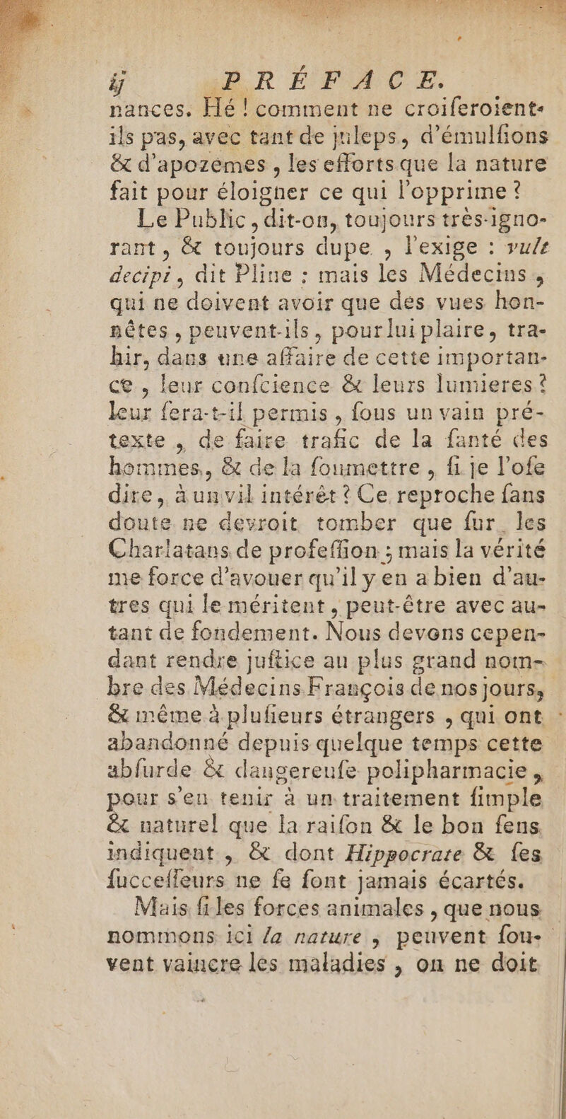 nances. Hé ! comment ne croiferoient- ils pas, avec tant de juleps, d’émulfions &amp; d’apozémes , les Gr que la nature fait pour éloigher ce qui l'opprime ? Le Public, dit- -0n, toujours très-1gr10- rant , &amp; toujours dupe , l'exige : vu/e be dit Pline : mais les Médecins, qui ne doivent avoir que des vues hon- nêtes, peuvent-ils, pourluiplaire, tra- hir, dans une affaire de cette importan- e , leur confcience &amp; leurs lumieres ? leur fera-t-il permis , fous un vain pré- texte de faire trafic de la fanté des hommes, &amp; de la foumettre , fi je l’ofe dire, à un vil intérèt ? Ce reproche fans doute ne devroit tomber que fur. les Charlatans de profeffion ; mais la vérité me force d’avouer qu’il yen a bien d’au- tres qui le méritent , peut-être avec au- tant de fondement. Nous devons cepen- dant rendre juftice au plus grand nom- bre des Médecins François de nos jours, &amp; même à plufieurs étrangers , qui ont abandonné depuis quelque temps cette abfurde &amp; dangereufe polpharmacie, pour s'en tenir à un traitement fimple êt naturel que la raifon &amp; le bon fens indiquent , &amp; dont Hippocrare &amp; {es fucceffeurs ne fe font jamais écartés. Mais files forces animales , que nous nommons iC1 la nature ; peuvent {ou vent vaincre les maladies , on ne doit