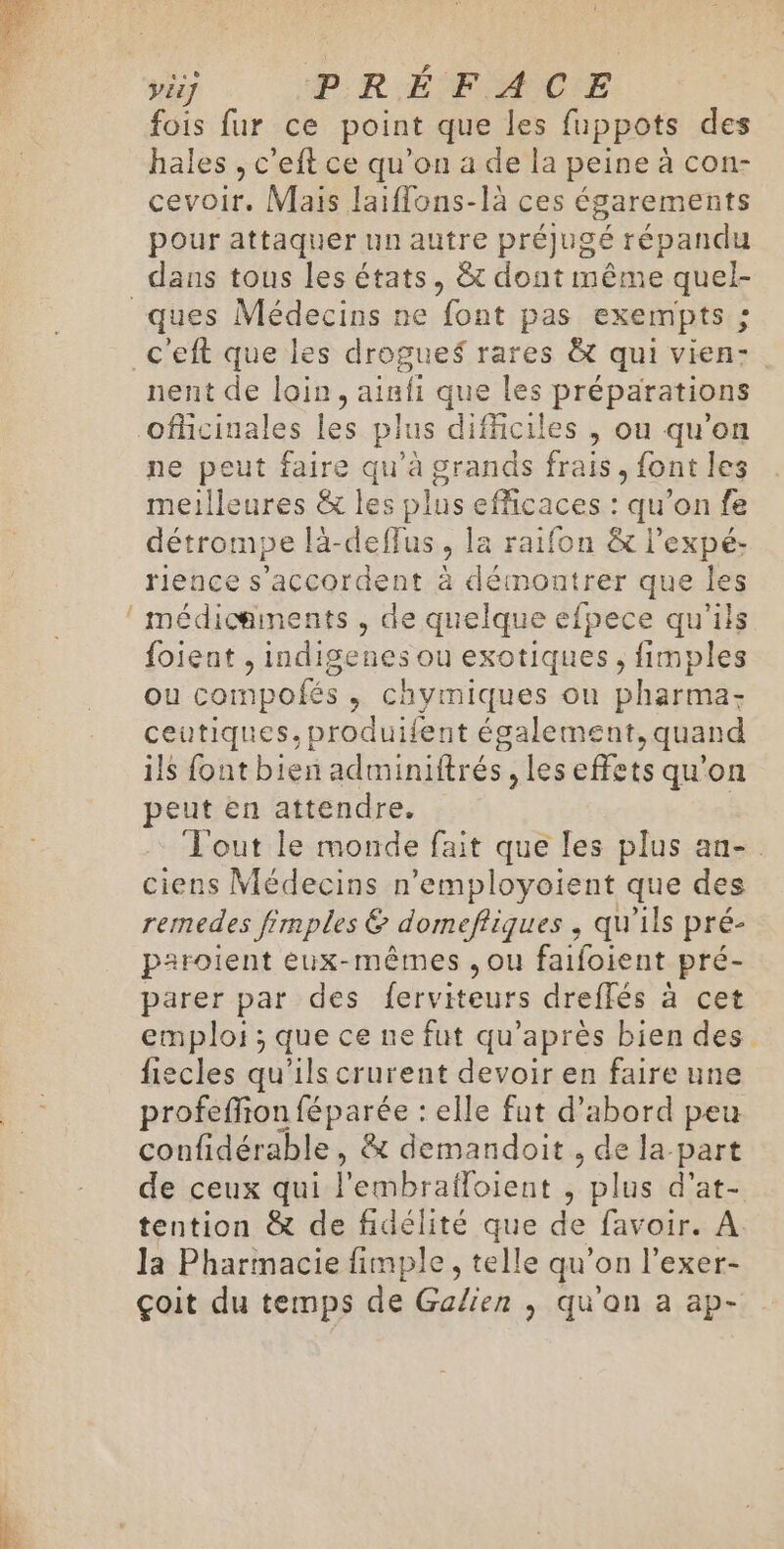 ÿiif PRÉFAC E fois fur ce point que les fuppots des hales , c’eft ce qu’on à de la peine à con- cevoir, Mais laiflons-là ces égarements pour attaquer un autre préjugé répandu dans tous les états, &amp; dont même quel- nent de loin, ainfi que les préparations ne peut faire qu'a grands frais, font les meilleures &amp; les plus efficaces : qu’on fe détrompe là-deffus la raifon &amp; l’expé- rience s'accordent à démontrer que les médicaments , de quelque efpece qu'ils {oient , indigenes ou exotiques, fimples Ou compo ofés , Chymiques on Dharmäs ceutiques, produifent également quand ils font bien adminiftrés ,les effets qu'on peut en attendre. Tout le monde fait que les plus an-. ciens Médecins n'employoient que des remedes fimples 6 domefiques , qu'ils pré- paroient eux-mêmes ,ou faifoient pré- parer par des ferviteurs dreffés à cet emploi ; que ce ne fut qu'après bien des fiecles qu’ils crurent devoir en faire une profeffion féparée : elle fut d’abord peu confidérable, &amp; demandoit , de la part de ceux qui l'embrafloient j plus d'at- tention &amp; de fidélité que de favoir. A la Pharmacie fimple, telle qu'on l’exer- çoit du temps de Galien , qu'on a ap-