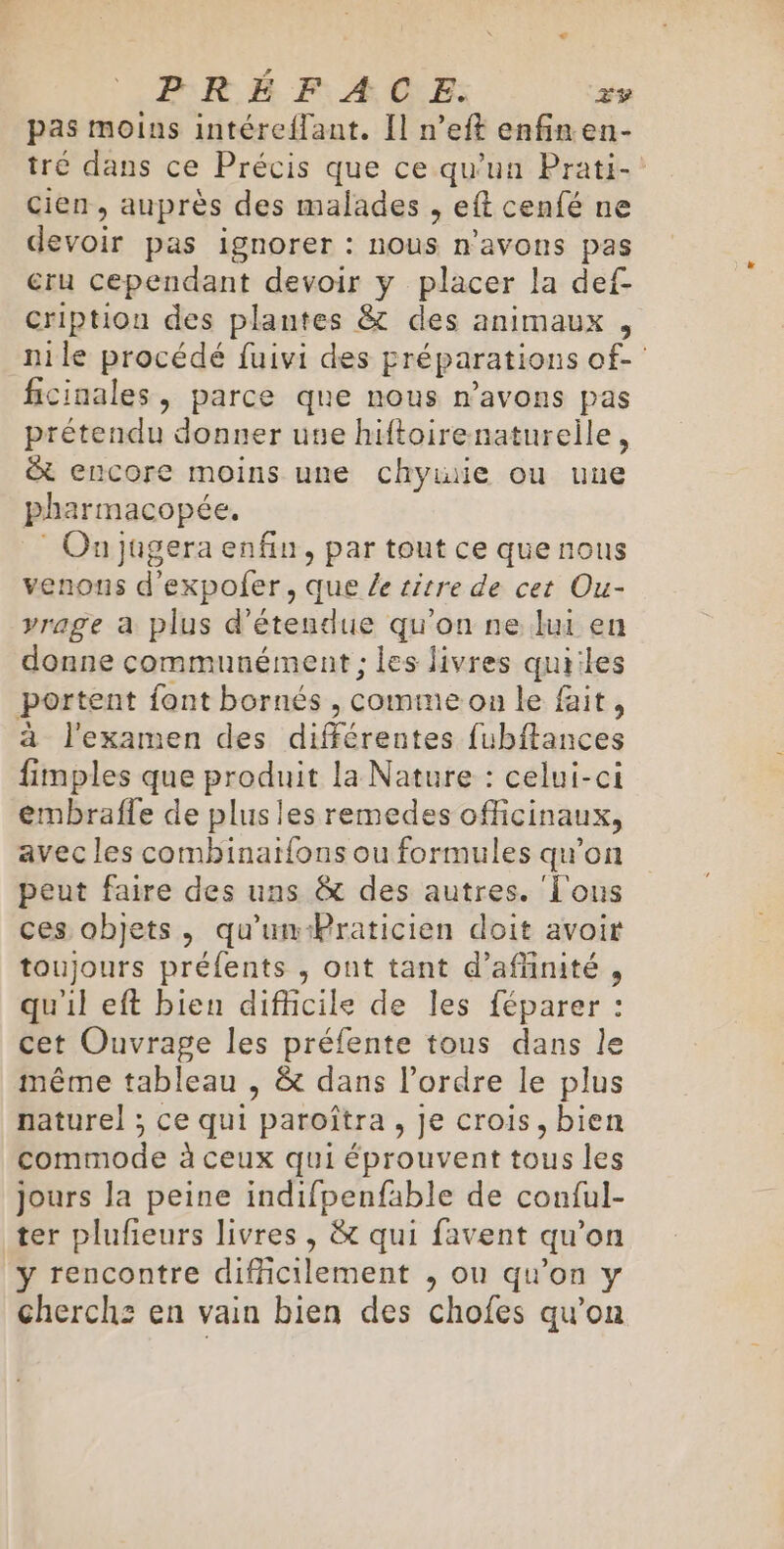 PRÉFACE. zv pas moins intéreflant. Il n'eft enfin en- tré dans ce Précis que ce qu'un Prati-! cien, auprès des malades , eft cenfé ne devoir pas ignorer : nous n'avons pas cru cependant devoir y placer la def- cription des plantes &amp; des animaux , nile procédé fuivi des Eréparations of- ficinales, parce que nous n'avons pas prétendu donner use hiftoirenaturelile, &amp; encore moins une chywie ou uue pharmacopée, On jugera enfin, par tout ce que nous venons d’expofer, que le itre de cet Ou- vrage a plus d’étendue qu'on ne lui en donne communément ; les livres quiiles portent font bornés , Comme on le fait : à l'examen des différentes fubitances fimples que produit la Nature : celui-ci eémbrafle de plusles remedes officinaux, avec les comhinaifons ou formules qu'on peut faire des uns &amp; des autres. ‘Tous ces objets, qu'un-Praticien doit avoir toujours préfents , ont tant d’affinité , qu'il eft bien difficile de les féparer : cet Ouvrage les préfente tous dans le même tableau , &amp; dans l’ordre le plus naturel ; ce qui /paroîtra , Je crois, bien commode à ceux qui éprouvent tous les jours la peine indifpenfable de conful- ter plufieurs livres , &amp; qui favent qu’on y rencontre difficilement , ou qu’on y cherchz en vain bien des chofes qu’on