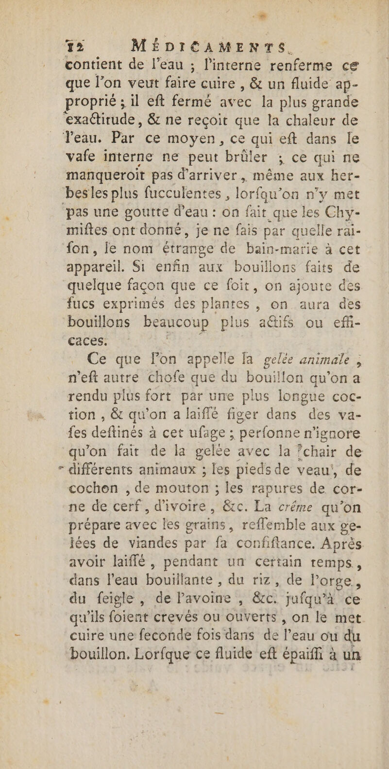 + 12 MÉDIÉAMENTS. contient de l’eau ; l'interne renferme ce que l’on veut faire cuire , &amp; un fluide ap- proprié ; il eft fermé avec la plus grande ‘exactirude, &amp; ne reçoit que la chaleur de Veau. Par ce moyen, ce qui eft dans Île vafe interne ne peut brûler ; ce qui ne manqueroit pas d'arriver, même aux her- besles plus fucculentes , lorfqu’on n’y met ‘pas une goutte d’eau : on fait que les Chy- miftes ont donné, je ne fais par quelle rai- fon, le nom étrange de bain-marie à cet appareil. Si enfin aux bouillons faits de quelque façon que ce foit, on ajoute des fucs exprimés des plantes , on aura des bouillons beaucoup plus a&amp;ifs ou ef- caces. sibé Ce que l’on appelle [a gelée animale , n'eft autre chofe que du bouillon qu'on a rendu plus fort par une plus longue coc- tion , &amp; qu'on a laiflé figer dans des va- fes deftinés à cet ufage ; perfonne n'ignore qu’on fair de la gelée avec la ‘chair de - différents animaux ; les pieds de veau’, de cochon , de mouton ; les rapures de cor- ne de cerf, d'ivoire, &amp;c. La créme qu’on prépare avec les grains, reflemble aux ge- jées de viandes par fa confiftance. Après avoir laiffé , pendant un certain remps,, dans l'eau bouil lante , du riz, de l'orge, du feigle , de Pavoine , &amp;é jufqu’à ce qu'ils foient crevés ou ouverts , on le met cuire une feconde fois dans de l’eau ou du bouillon. Lorfque ce fluide eft épaiffi à un