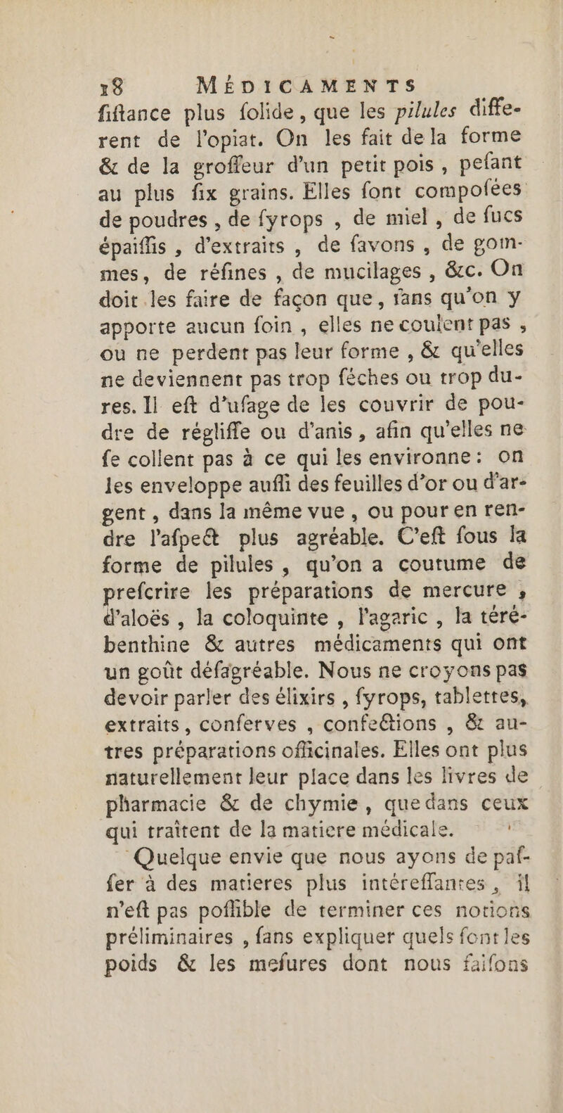 - 18 MÉDICAMENTS fiflance plus folide, que les pilules diffe- rent de l’opiat. On les fait dela forme &amp; de la groffeur d’un petit pois, pefant au plus fix grains. Elles font compoñées de poudres , de fyrops , de miel, de fucs épaiflis , d'extraits , de favons , de goim- mes, de réfines , de mucilages , &amp;c. On doit les faire de façon que, fans qu’on y apporte aucun foin , elles ne coulent pas , ou ne perdent pas leur forme , &amp; qu'elles ne deviennent pas trop féches ou trop du- res. Il eft d’ufage de les couvrir de pou- dre de régliffe ou d’anis, afin qu'elles ne fe collent pas à ce qui les environne: on les enveloppe aufli des feuilles d’or ou d’ar- gent , dans la même vue, ou pour en ren- dre l’afpeét plus agréable. C’eft fous la forme de pilules, qu’on a coutume de prefcrire les préparations de mercure , d’aloës , la coloquinte , l'agaric , la téré- benthine &amp; autres médicaments qui ont un goût défagréable. Nous ne croyons pas devoir parler des élixirs , fyrops, tablettes, extraits, conferves , confections , &amp;r au- tres préparations officinales. Elles ont plus naturellement leur place dans les livres de pharmacie &amp; de chymie, quedans ceux qui traitent de la matiere médicale. Quelque envie que nous ayons de paf- fer à des matieres plus intéreffantes, ï| n'eft pas pofhible de terminer ces notions préliminaires , fans expliquer quels fontles poids &amp; les mefures dont nous faifons