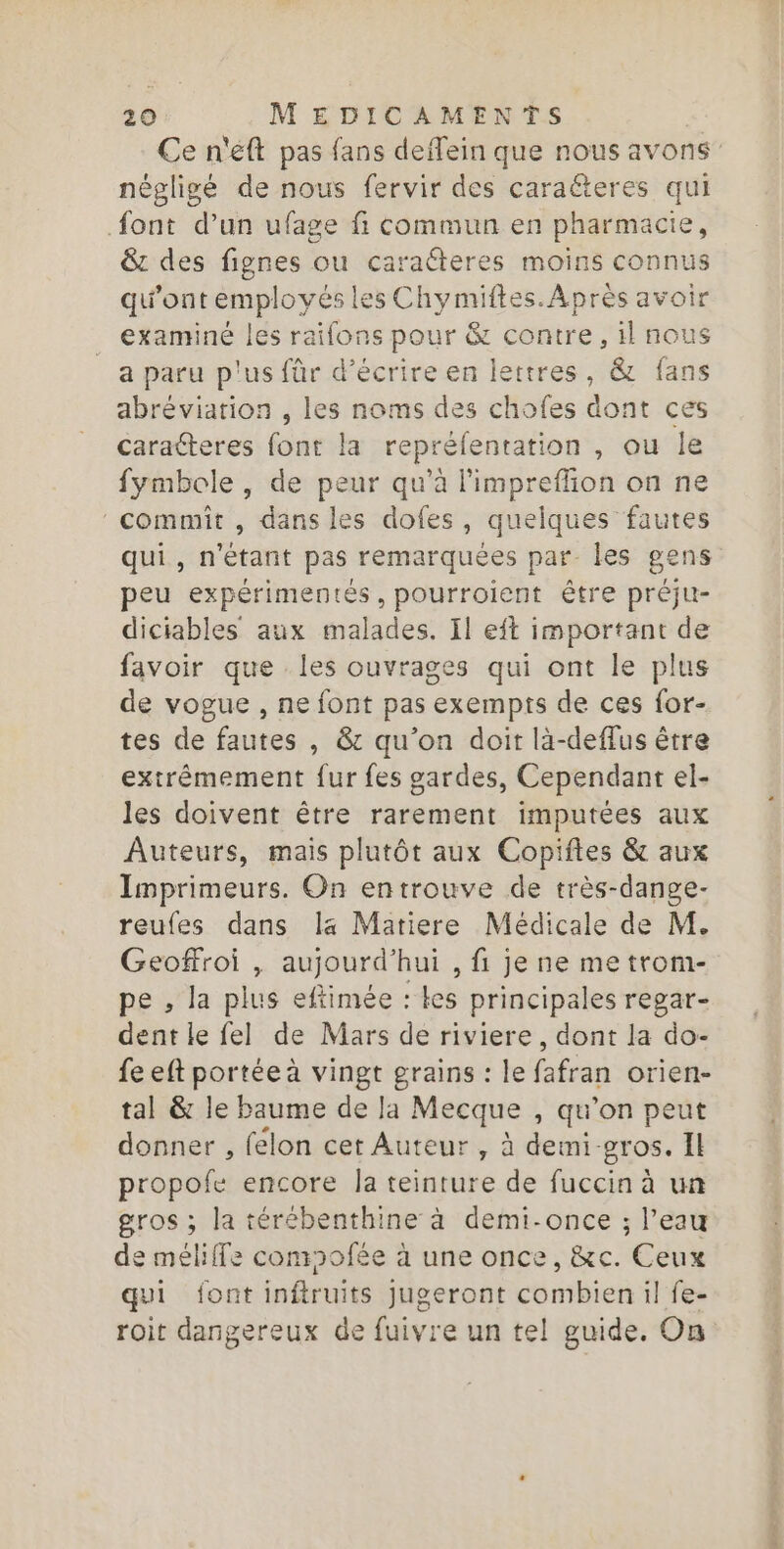 Ce n'eft pas fans deffein que nous avons” négligé de nous fervir des caraéteres qui {ont d’un ufage fi commun en pharmacie, &amp; des fignes ou caracteres moins connus qu'ont employés le 5 Chymiftes. Après avoir examiné les raifons pour &amp; contre, il nous a paru p'us für d'écrire en lettres, &amp; fans abréviation , les noms des chofes dont ces caracteres font la repréfentation , ou le fymbole, de peur qu’à l'impreffion on ne commit , dans les dofes, quelques fautes qui, n'étant pas remarquées par Îles gens peu expérimentés, pourroient être préju- diciables aux malades. Il eft important de favoir que les ouvrages qui ont le plus de vogue , ne font pas exempts de ces for- tes de fautes , &amp; qu’on doit là-deffus être extrêmement fur fes gardes, Cependant el- les doivent être rarement imputées aux Auteurs, mais plutôt aux Copiftes &amp; aux Imprimeurs. On entrouve de très-dange- reufes dans la Matiere Médicale de M. Geoffroi , aujourd’hui , fi je ne me trom- pe , la plus eftimée : les principales regar- dent le fel de Mars de riviere, dont la do- fe eft portée à vingt grains : le fafran orien- tal &amp; le baume de Ja Mecque , qu’on peut donner , felon cet Auteur , à demi. gros. Il propofe encore la teinture de fuccin à un gros ; la térébenthine à demi-once ; l’eau de méliffe comofée à une once, &amp;c. Ceux qui font inftruits Jugeront combien il fe- roit dangereux de fuivre un tel guide. On