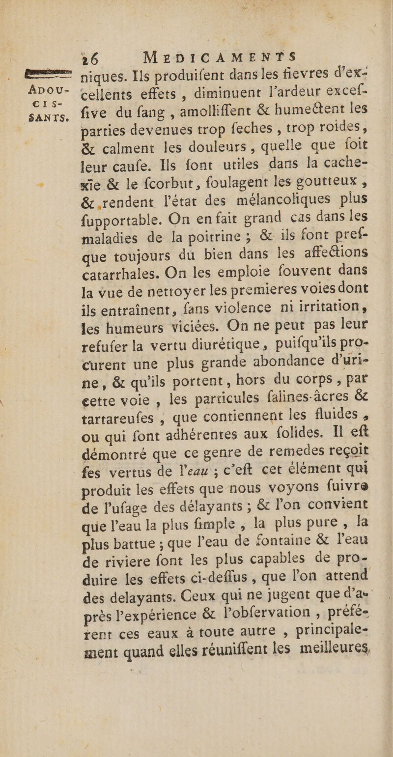 meme anses ADpou- €1S- SANTS., 26 MEDICAMENTS niques. Ils produifent dans les fievres d’ex- cellents effets, diminuent l’ardeur excef- five du fang , amolliffent &amp; humectent les parties devenues trop feches , trop roides, &amp; calment les douleurs , quelle que foit leur caufe. Ils font utiles dans la cache- xie &amp; le fcorbut, foulagent les goutteux , &amp; rendent l’état des mélancoliques plus fupportable. On en fait grand cas dans les maladies de la poitrine ; &amp; ils font pref- que toujours du bien dans les affections catarrhales. On les emploie fouvent dans la vue de nettoyer les premieres voies dont ils entraînent, fans violence niirritation, les humeurs viciées. On ne peut pas leur refufer la vertu diurétique, puifqu’ils pro- curent une plus grande abondance d’uri- ne, &amp; qu'ils portent, hors du corps , par gette voie , les particules falines-âcres &amp;e tartareufes , que contiennent les fluides , ou qui font adhérentes aux {olides. Il eft démontré que ce genre de remedes reçoit fes vertus de l’eau ; c’eft cet élément qui produit les effets que nous voyons fuivre de l'ufage des délayants ; &amp; l’on convient que l’eau la plus fimple , la plus pure , la plus battue ; que l’eau de fontaine &amp; l’eau de riviere font les plus capables de pro- duire les effets ci-deflus , que l’on attend des delayants. Ceux qui ne jugent que d’as près l’expérience &amp;c lobfervation , préfé- rent ces eaux à toute autre , principale- nent quand elles réuniflent les meilleures,