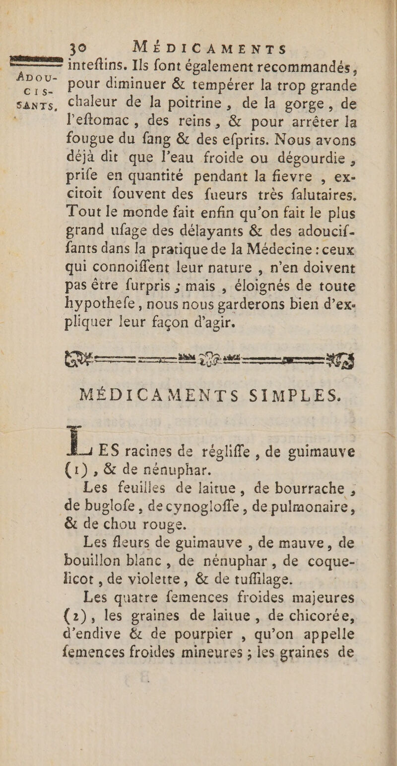 ÂDOU- C1S- SENTS, pour diminuer &amp; tempérer la trop grande chaleur de Ja poitrine , de la gorge , de l’eftomac , des reins, &amp; pour arrêter la fougue du fang &amp; des efprits. Nous avons déjà dit que l’eau froide ou dégourdie , prife en quantité pendant la fievre , ex- citoit fouvent des fueurs très falutaires, Tout Ie monde fait enfin qu’on fait le plus grand ufage des délayants &amp; des adoucif- fants dans la pratique de la Médecine : ceux qui connoiffent leur nature , n’en doivent pas être furpris ; mais , éloignés de toute hypothefe , nous nous garderons bien d’ex- pliquer leur façon d'agir. CV 7 $ Rp MEN MÉDICAMENTS SIMPLES. LL ES racines de régliffe , de guimauve (1) , &amp; de nénuphar. Les feuilles de laitue, de bourrache , &amp; de chou rouge. Les fleurs de guimauve , de mauve, de bouillon blanc , de nénuphar , de coque- licot , de violette, &amp; de tuffilage. Les quatre femences froides majeures (2), les graines de lañue , de chicorée, d’endive &amp;: de pourpier , qu’on appelle femences froides mineures ; les graines de