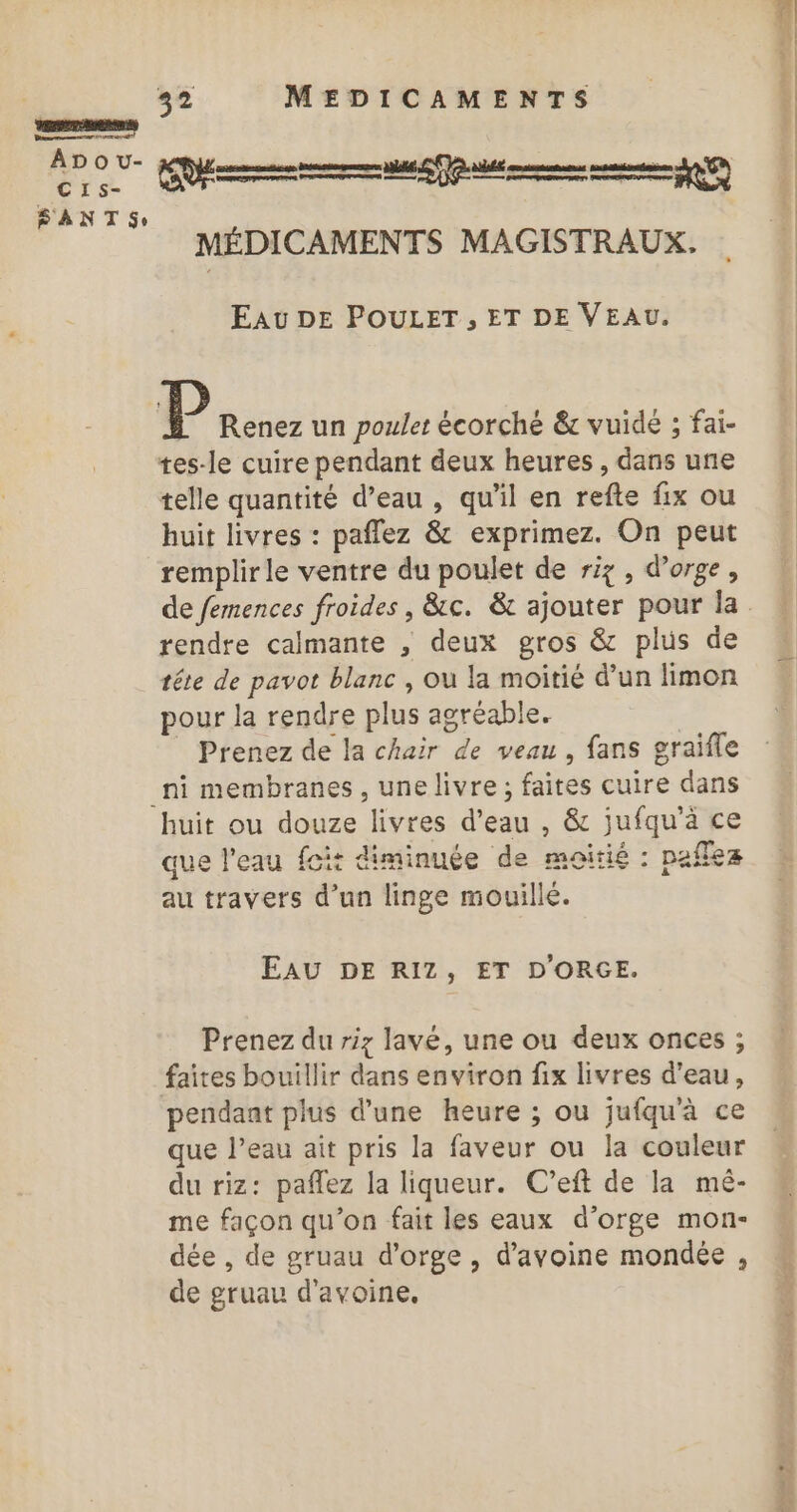 L'on) AD O u- CIs- FPANT Se se MEDICAMENTS MÉDICAMENTS MAGISTRAUX. Eau DE POULET, ET DE VEAU. P Renez un poulet écorché &amp;c vuidé ; fai- tes-le cuire pendant deux heures, dans une telle quantité d’eau , qu'il en refte fix ou huit livres : paflez &amp; exprimez. On peut remplirle ventre du poulet de riz , d'orge, rendre calmante , deux gros &amp; plus de tête de pavot blanc , ou la moitié d’un limon pour la rendre plus agréable. Prenez de la chair de veau , fans graifle huit ou douze livres d’eau , &amp; jufqu'à ce que l'eau foi: diminuée de moitié : paflez au travers d’un linge mouillé. EAU DE RIZ, ET D'ORGE. Prenez du riz lave, une ou deux onces ; pendant plus d’une heure ; ou jufqu'à ce que l’eau ait pris la faveur ou la couleur du riz: paflez la liqueur. C’eft de la mé- me façon qu’on fait les eaux d’orge mon- dée , de gruau d'orge, d'avoine mondée , de gruau d'avoine.