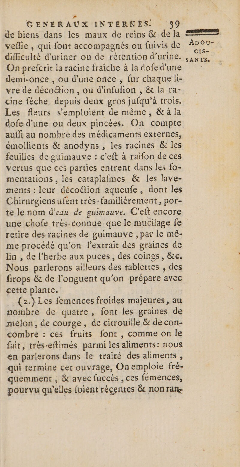 &gt; GENERAUX INTERNES. 39 de biens dans les maux de reins &amp; de Ia veflie , qui font accompagnés ou fuivis de difiiculté d'uriner ou de rétention d’urine. On prefcrit la racine fraîche à la dofe d’une demi-once , ou d’une once ; fur chaque li- vre de décoftion , ou d'infufon , &amp; la ra- cine féche depuis deux gros jufqu’à trois. Les fleurs s’emploient de même, &amp; à la dofe d’une ou deux pincées. On compte aufli au nombre des médicaments externes, émollients &amp; anodyns , les racines &amp; les feuilles de guimauve : c’eft à raifon de ces vertus que ces parties entrent dans les fo- mentations , les cataplafmes &amp; les lave- ments : leur déco&amp;tion aqueufe, dont les Chirurgiens ufent très-familiérement , por- te le nom d’eau de guimauve. C’eft encore une chofe très-connue que le mucilage fe retire des racines de guimauve , par le mê- me procédé qu’on l'extrait des graines de lin , de l’herbe aux puces, des coings, &amp;c. Nous parlerons ailleurs des tablettes , des firops &amp; de l’onguent qu’on prépare avec cette plante. (2.) Les femences froides majeures, au nombre de quatre, font les graines de melon, de courge, de citrouille &amp; de con- combre : ces fruits font , comme on le fait, très-eflimés parmi les aliments: nous en parlerons dans le traité des aliments, qui termine cet ouvrage, On emploie fré- quemment , &amp; avec fuccès , ces fémences, pourvu qu'elles foient réçentes êc non rany RTE mn : ADOU- CIS- SANTSs