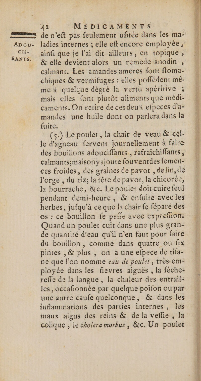 RÉEL ns ADOU- CIS- SANTS, 42 MEDICAMENTS | de n’eft pas feulement ufitée dans les ma- ladies internes ; elle eft encore employée , ainfi que je l'ai dit ailleurs, en topique , &amp; elle devient alors un remede anodin , calmant. Les amandes ameres font ftoma- chiques &amp; vermifuges : elles poffédent mê- me à quelque dégré la vertu apéritive ; mais elles font plutôt aliments que médi- caments. On retire de ces deux efpeces d'a- mandes une huile dont on parlera dans la fuite. (5) Le poulet, la chair de veau &amp;t cel- le d'agneau fervent journellement à faire des bouillons adouciffants , rafraïîchiffants, calmants;maisonyajoute fouventdes femen- ces froides, des graines de pavot , delin, de l’orge , du riz; la tête de pavot, la chicurée, la bourrache, &amp;c. Le poulet doit cuire feul pendant demi-heure, &amp; enfuite avec les erbes, jufqu’à ce que la chair fe fépare des os : ce bouilion fe paffe avec expreñion. Quand un poulet cuir dans une plus gran- de quantité d’eau qu’il n’en faut pour faire du bouillon , comme dans quatre ou fix pintes , &amp; plus , on a une efpece de tifa- ne que l’on nomme eau de poulet, très-em- ployée dans les fievres aiguës , la fèche- refle de la langue , la chaleur des entrail- les, occafonnée par quelque poifon ou par une autre caufe quelconque, &amp; dans les inflammations des parties internes , les maux aigus des reins &amp; de la veflie , la colique , le cholera morbus , &amp;c. Un poulet