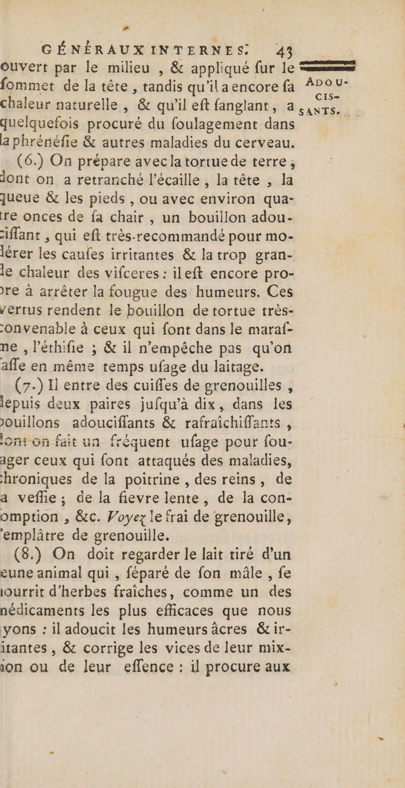 2 GÉNÉRAUXINTERNES 43 . Ouvert par le milieu , &amp; appliqué fur le mms fommet de la tête , tandis qu'ilaencorefa 200: chaleur naturelle , &amp; qu'il eft fanglant, a (axrs. + quelquefois procuré du foulagement dans a phrénéfe &amp; autres maladies du cerveau. (6.) On prépare aveclatortue de terre, dont on a retranché l’écaille , la tête , la queue &amp; les pieds , ou avec environ qua- re onces de fa chair , un bouillon adou- ilant , qui eft très-recommandé pour mo- lérer les caufes irritantes &amp; la trop gran- le chaleur des vifceres : ileft encore pro- re à arrêter la fougue des humeurs. Ces vertus rendent le bouillon de tortue très- -onvenable à ceux qui font dans le maraf- ne , l’éthifie ; &amp; il n'empêche pas qu'on afle en même temps ufage du laitage. (7-) I entre des cuifles de grenouilles, lepuis deux paires jufqu’à dix, dans les ouillons adouciflants &amp; rafraichiffants, on on fait un fréquent ufage pour fou- ager ceux qui font attaqués des maladies, hroniques de la poitrine , des reins, de a vefñie; de la fievre lente, de la con- omption , &amp;c. Voyez le frai de grenouille, ‘emplâtre de grenouille. (8.) On doit regarder le lait tiré d’un eune animal qui , féparé de fon mâle , fe iourrit d'herbes fraiches, comme un des nédicaments les plus efficaces que nous yons : il adoucit les humeurs âcres &amp;ir- itantes , &amp; corrige les vices de leur mix- ion ou de leur effence : il procure aux