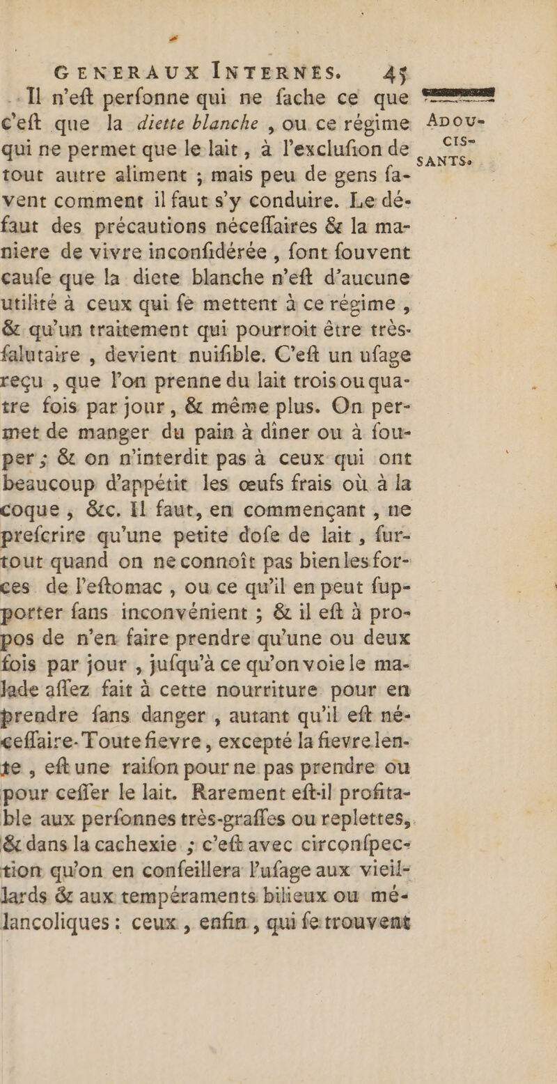 # GENERAUX INTERNES. 4$ Il n’eft perfonne qui ne fache ce que C'eft que la diette blanche , ou ce régime qui ne permet que le lait, à l’exclufion de tout autre aliment ; mais peu de gens fa- vent comment il faut sy conduire. Le dé- faut des précautions nécefflaires &amp; la ma- çaufe que la diete blanche n’eft d'aucune utilité à ceux qui fe mettent à ce régime , &amp; qu’un traitement qui pourroit être très- falutaire , devient nuifible. C'eft un ufage reçu , que l’on prenne du lait trois ou qua- tre fois par jour, &amp; même plus. On per- met de manger du pain à diner ou à fou- per ; &amp; on n'interdit pas à ceux qui ont beaucoup d’anpétit les œufs frais où à la coque ; &amp;c. Il faut, en commençant , ne prefcrire qu’une petite dofe de lait , fur- tout quand on ne connoît pas bien les for- ces de l’eftomac , ou ce qu’il en peut fup- porter fans inconvénient ; &amp; il eft à pro- pos de n’en faire prendre qu’une ou deux fois par jour , jufqu'a ce qu’on voiele ma- Jade aflez fait à cette nourriture pour en prendre fans danger , autant qu'il eft né- ceflaire- Toutefievre, excepté la fievrelen- te , eftune raifon pour ne pas prendre ou pour ceffer le lait. Rarement eft:l profita- &amp;r dans la cachexie ; c’eftavec circonfpec- tion qu'on en confeillera Pufage aux vieil- lards 8: aux tempéraments bilieux où mé- Jancoliques : ceux , enfin , qui fe trouvent ADoOu- CIS-