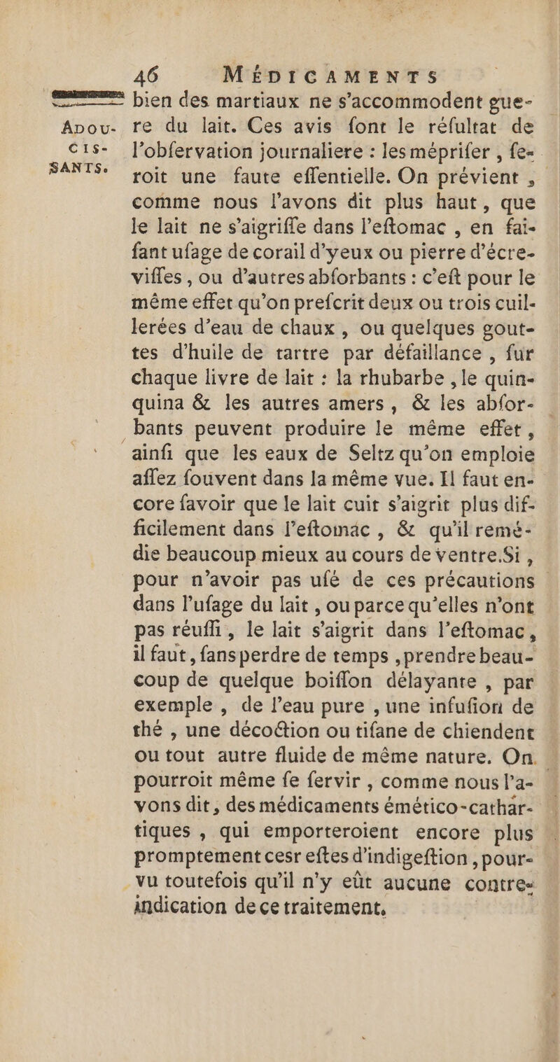 C1s- SANTS: 46 MÉDICAMENTS bien des martiaux ne s’accommodent gue- l’obfervation journaliere : les méprifer , fe= roit une faute effentielle. On prévient , comme nous l'avons dit plus haut, que le lait ne s’aigrifle dans l’eftomac , en fai. fant ufage de corail d’yeux ou pierre d’écre- vifles , ou d’autres abforbants : c’eft pour le même effet qu’on prefcrit deux ou trois cuil- lerées d’eau de chaux , ou quelques gout- tes d'huile de tartre par défaillance , fur chaque livre de lait : la rhubarbe , le quin- quina &amp; les autres amers , &amp; les abfor- bants peuvent produire le même effet, aflez fouvent dans la même vue. Il faut en- core favoir que le lait cuir s’aigrit plus dif- ficilement dans l’eftomac , &amp; qu'il remé- die beaucoup mieux au cours de ventreSi, pour n’avoir pas ufé de ces précautions dans l’ufage du lait , ou parce qu’elles n'ont pas réufi, le lait s’aigrit dans l’eftomac, il faut, fans perdre de temps ,prendre beau- coup de quelque boïflon délayante , par exemple , de l’eau pure , une infufion de thé , une décoétion ou tifane de chiendent outout autre fluide de même nature. On. . pourroit même fe fervir , comme nous l’a- vons dit, des médicaments émético-cathar- tiques , qui emporteroient encore plus promptement cesr eftes d'indigeftion )pour- indication de ce traitement,