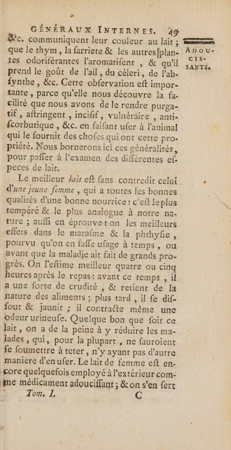 # GÉNÉRAUX INTERNES. 49 | Sc. communiquent leur couleur au lait ; ‘ns que le thym, la farriete &amp; les autresiplan- a rh tes odoriférantes l’aromatifent , &amp; QU' : se: prend le goût de l'ail, du céleri, de l’ab- s {ynthe , &amp;c. Cette obfervation eft impor- tante , parce qu'elle nous découvre la fa- cité que nous avons de le rendre purga- tif, aftringent , incifif, vulnéraire , anti- corbutique , &amp;c. en faifant ufer à l'animal qui le fournit des chofes qui ont cette pro- prièté. Nous bornerons ici ces généralités, pour pafler à l’examen des différentes ef. peces de lait. . Le meilleur kr eft fans contredit celui. . d'une jeune femme | qui a toutes les bonnes qualités d’une bonne nourrice : c’eft Je plus tempéré &amp; le plus änaiogue à notre na. ture ; auf en éprouvet.on les meilleurs effets dans le marafme &amp; la phthyfe , pourvu quon en faffe ufage à temps, ou avant que la maladje ait fait de grands pro- grès. On l'eftime meilleur quatre ou cinq heures après le repas: avant ce temps , il a une forte de crudité , &amp; retient de la fature des aliments ; plus tard , il fe dif- fout &amp; jaunit ; il contrate même une odeur urineufe. Quelque bon que foit ce lait, on a de la peine à y réduire les ma- lades , qui, pour là plupart , ne fauroient fe foumettre à teter, n’y ayant pas d'autre maniere d'en ufer. Le lait de femme eft en: gore quelquefois employé à l'extérieur com: me médicament adouciflant ; &amp; on s’en fert CN