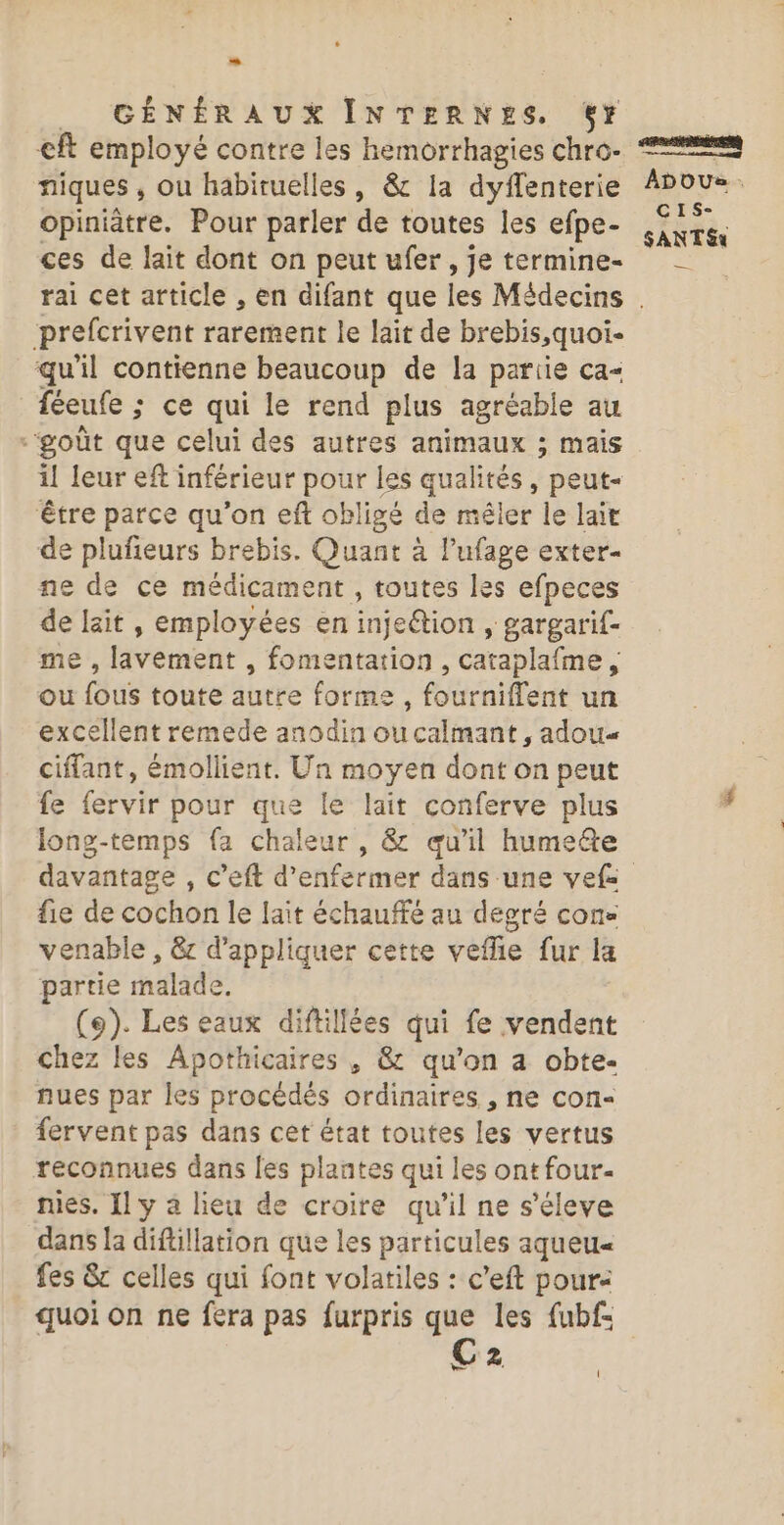 __ GÉNÉRAUX INTERNES. %Yy €ft employé contre les hemorrhagies chro:- niques , ou habiruelles, &amp; Ia dyffenterie opiniatre. Pour parler de toutes les efpe- ces de lait dont on peut ufer , je termine- ADOU®S . CIS- SANT &amp;x prefcrivent rarement le lait de brebis,quoi- qu'il contienne beaucoup de la partie ca féeufe ; ce qui le rend plus agréable au “goût que celui des autres animaux ; mais il leur eft inférieur pour les Les peut- ‘être parce qu'on ef obligé de mêler le lait de plufeurs brebis. Quant à lPufage exter- ne de ce médicament , toutes les efpeces de lait, employées en inje@tion , gargarif- ne’, livément, fomentation , cataplafme , ou féus toute autre forme, féurniflente un excellent remede anodin oucalmant, adou« ciffant, émollient. Un moyen dont on peut fe fervir pour que le lait conferve plus long-temps fa chaleur , &amp; qu'il hume@e fie de cochon le lait échauffé au degré con venable , &amp;c d'appliquer cette veflie fur la partie malade. (9). Les eaux diftillées qui fe vendent Chez les Apothicaires , &amp; qu'on a obte- nues par les procédés ordinaires , ne con- fervent pas dans cet état toutes les vertus reconnues dans les plantes qui les ont four- nies. Il y 4 lieu de croire qu'il ne s'éleve dans [a diftillation que les particules aqueu« fes &amp; celles qui font volatiles : c’eft pour: quoi On ne fera pas furpris que les fubf= C2