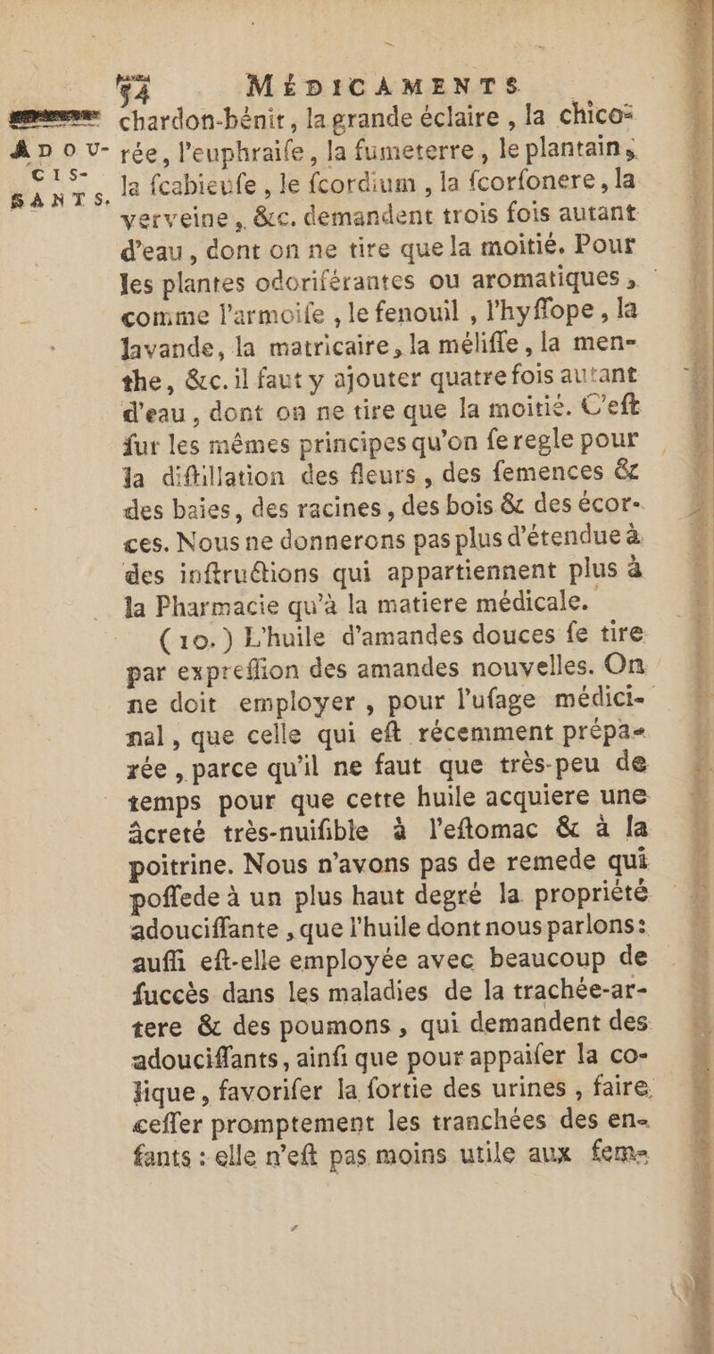 ADO U- C I S- SANTS: =. ga MÉDICAMENTS chardon-bénit, la grande éclaire , la chico: rée, l'euphraife, la fumeterre, le plantains la fcabieufe , le fcordium , la fcorfonere, la verveine. &amp;c, demandent trois fois autant d’eau, dont on ne tire que la moitié. Pour comme l’armoile , le fenouil , l’'hyffope , la lavande, la matricaire, la mélifle , la men- the, &amp;c. il faut y ajouter quatre fois autant d’eau , dont on ne tire que la moitié. U’eft fur les mêmes principes qu’on fe regle pour la difillation des fleurs , des femences &amp;c des baies, des racines, des bois &amp; des écor- ces. Nous ne donnerons pas plus d'étendue à des inftruétions qui appartiennent plus à la Pharmacie qu’à la matiere médicale. ( 10.) L'huile d'amandes douces fe tire par expreflion des amandes nouvelles. On nal, que celle qui eft récemment prépa rée , parce qu'il ne faut que très-peu de temps pour que cetre huile acquiere une Acreté très-nuifible à l’eftomac &amp; à la poitrine. Nous n'avons pas de remede qui poflede à un plus haut degré la propriété adouciffante , que l'huile dont nous parlons: auf eft-elle employée avec beaucoup de fuccès dans les maladies de la trachée-ar- tere &amp; des poumons , qui demandent des adouciffants, ainfi que pour appaifer la co- ceffer promptement les tranchées des en fants : elle n’eft pas moins utile aux fem gone) RTS FL ar — “. Ur 7 1 ! ah oc 2 en Pa Ver DR on ET MRC Mure ; Sp 700 Dhs ln 5, c'en SA jade. RAT PE ds T &gt; line: Ma us SM Le ’ hs E Saisie «7: