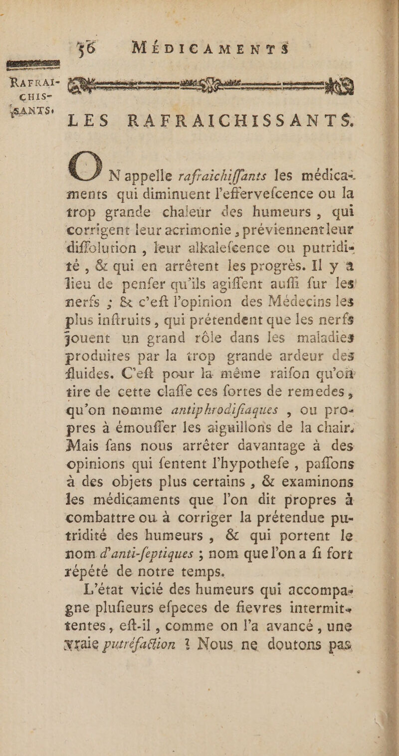 ÇCHIS- SSANTS + ge 36 MÉDICAMENTS LES RAFRAICHISSANTS. O N appelle rafraichiffants les médica- ments qui diminuent l'effervefcence ou la trop grande chaleur des humeurs, qui corrigent leur acrimonie , préviennent leur diflolution , leur alkalefcence ou putridis té , &amp; qui en arrêtent les progrès. Il y à lieu de penfer qu'ils agiflent aufli fur les nerfs ; &amp; c’eft l'opinion des Médecins les plus inftruits, qui prétendent que les nerfs jouent un grand rôle dans les maladies produites par la trop grande ardeur des fluides. C’eft pour ka même raïfon qu'of tire de cette clafle ces fortes de remedes, qu'on nomme antiphrodifiaques | OU pro« pres à émoufler les aiguillons de la chair. Mais fans nous arrêter davantage à des opinions qui fentent l’hypothefe , paflons à des objets plus certains , &amp; examinons les médicaments que l’on dit propres à combattre ou à corriger la prétendue pu- tridité des humeurs , &amp; qui portent le nom d’anti-feptiques ; nom que l’on a fi fort répété de notre temps. L'état vicié des humeurs qui accompas gne plufieurs efpeces de fievres intermit tentes, eft-il, comme on l’a avancé , une Nraie putréfa&amp;tion ? Nous ne doutons pas