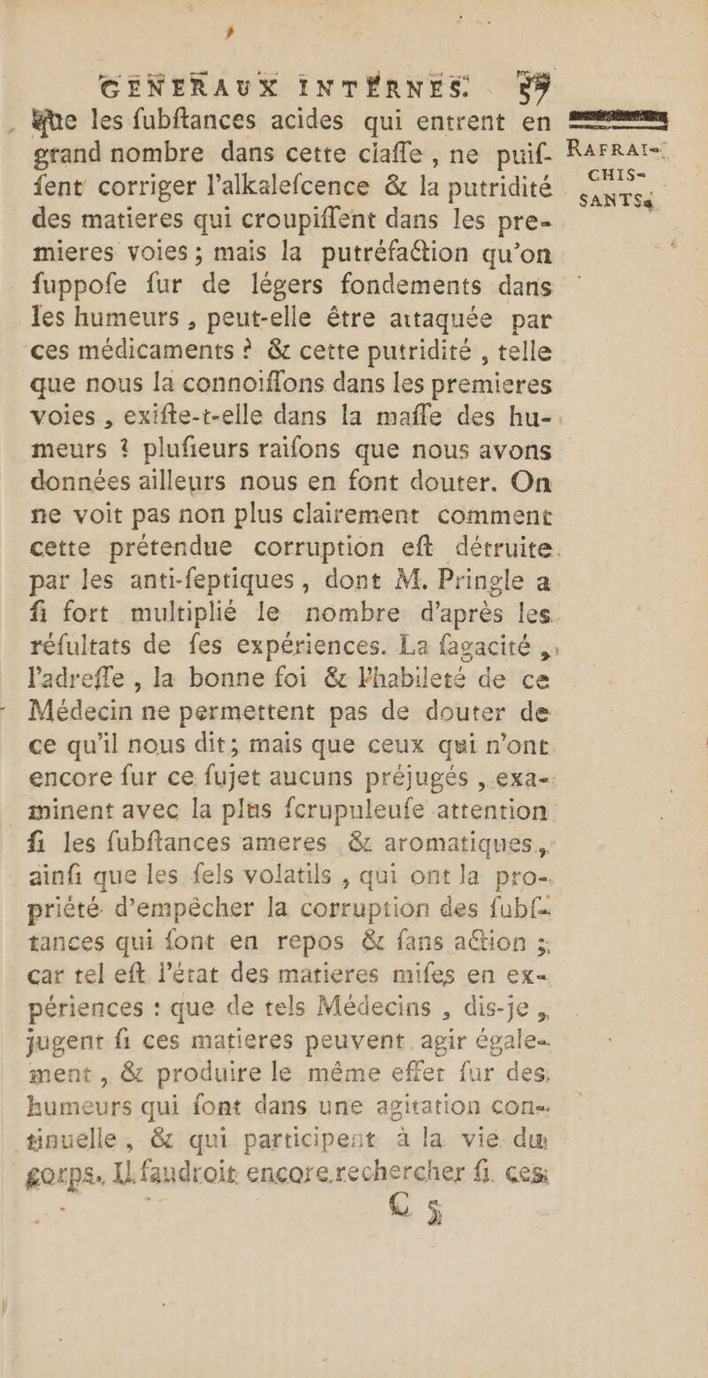 ’ GENERAUX INTÉRNES. . be les fubftances acides qui entrent en grand nombre dans cette ciaffe , ne puif. Rarrar= fent corriger l’alkalefcence &amp; la putridité us des matieres qui croupiflent dans les pre mieres voies ; mais la putréfaétion qu’on fuppofe fur de légers fondements dans les humeurs , peut-elle être attaquée par ces médicaments ? &amp; cette putridité , telle que nous la connoiïffons dans les premieres voies , exifte-t-elle dans la mafle des hu-. meurs ? plufieurs raifons que nous avons données ailleurs nous en font douter. On ne voit pas non plus clairement comment cette prétendue corruption eft détruite. par les anti-feptiques, dont M. Pringle a fi fort multiplié le nombre d’après les réfultats de fes expériences. La fagacité ,: ladreffe , la bonne foi &amp;c lhabileté de ce Médecin ne permettent pas de douter de ce qu'il nous dit; mais que ceux qui n’ont encore fur ce fujet aucuns préjugés , exa-. minent avec la plns fcrupuleufe attention fi les fubftances ameres &amp; aromatiques, . ainfi que les fels volatils , qui ont la pro- priété d'empêcher la corruption des fub{.. tances qui font en repos &amp; fans action ;; car tel eft l’état des matieres mifes en ex périences : que de tels Médecins , dis-je. jugent fi ces matieres peuvent. agir égale ment , &amp; produire le même effet fur des, humeurs qui font dans une agitation con tinuelle, &amp; qui participeat à la vie dw gorps. IL fandroit encorerechercher fi. ces