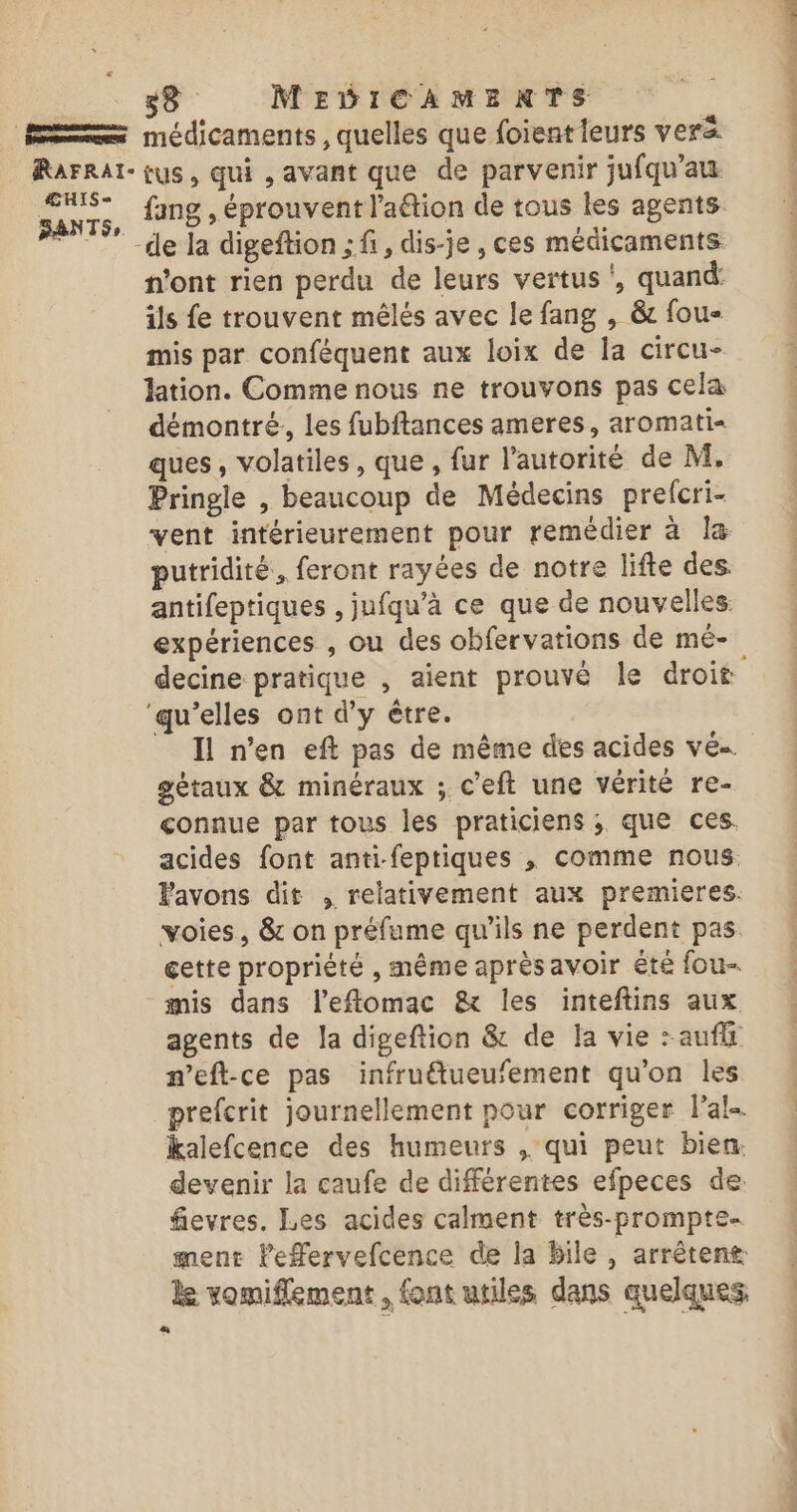 HIS = fang , éprouvent lation de tous les agents de la digeftion ; fi, dis-je , ces médicaments n'ont rien perdu de leurs vertus, quand: ils fe trouvent mêlés avec le fang , &amp; fou mis par conféquent aux loix de la circu- lation. Comme nous ne trouvons pas cela démontré, les fubftances ameres, aromati- ques, volatiles, que , fur l’autorité de M, Pringle , beaucoup de Médecins prelcri- vent intérieurement pour remédier à la putridité, feront rayées de notre lifte des. antifeptiques , jufqu’à ce que de nouvelles. expériences , ou des ohbfervations de mé- ‘qu’elles ont d'y être. Il n’en eft pas de même des acides ve gétaux &amp; minéraux ; c'eft une vérité re- connue par tous les praticiens ; que ces. acides font anti-feptiques , comme nous. Pavons dit , relativement aux premieres. voies, &amp; on préfume qu'ils ne perdent pas cette propriété , même après avoir êté fou mis dans l’eflomac &amp; les inteftins aux agents de la digeftion &amp; de la vie :auflt m’eft-ce pas infrutueufement qu'on les prefcrit Journellement pour corriger l'al- kalefcence des humeurs , qui peut bien: devenir la caufe de différentes efpeces de: fievres. Les acides calment très-prompte- ment lPefervefcence de la Bile , arrêtent le vomiflement , font utiles dans quelques D STE YU 1 «x dsl 4