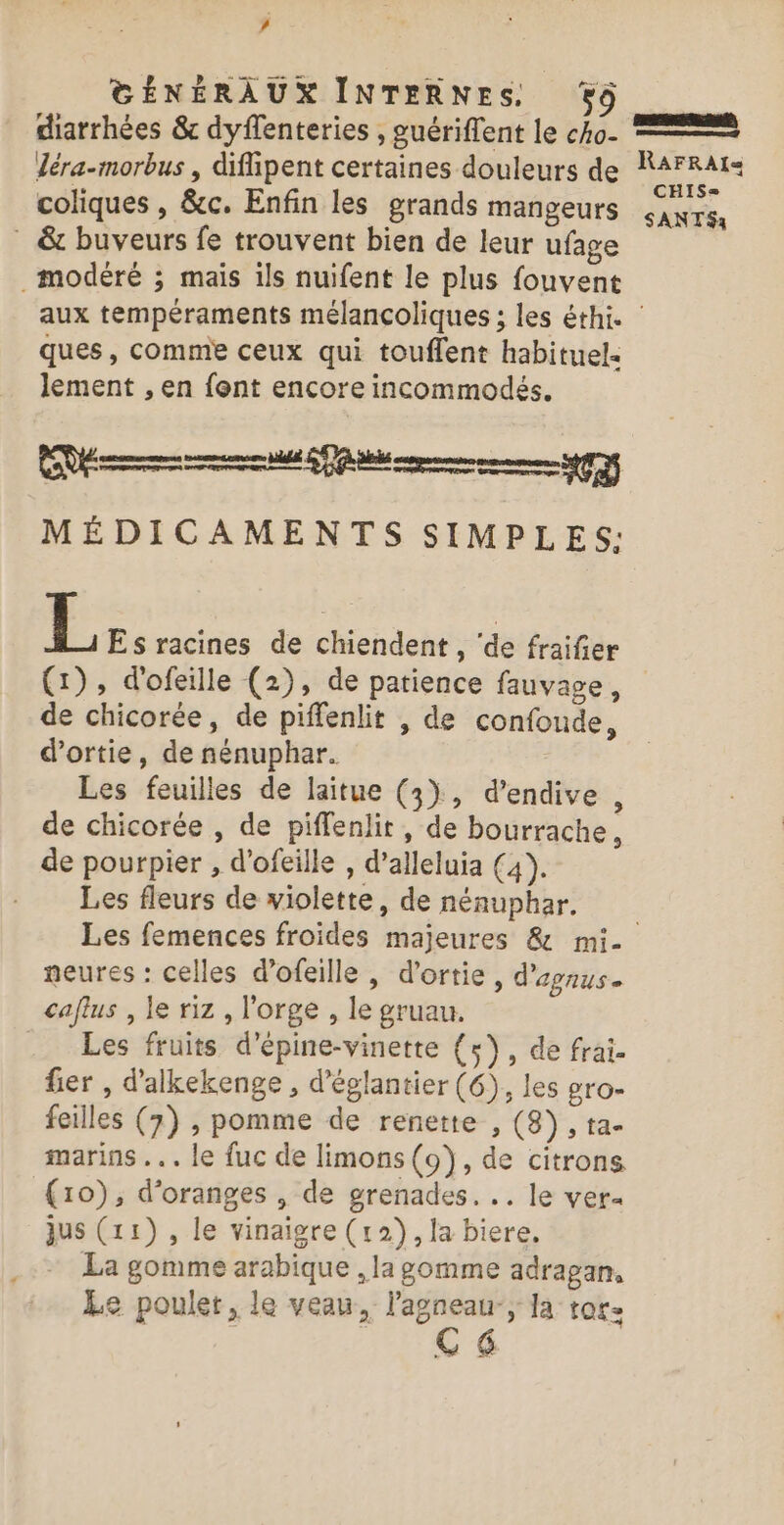 ’ GÉNÉRAUX INTERNES. 59 diarrhées &amp; dyffenteries , guériffent le cko- léra-morbus , difipent certaines douleurs de coliques , &amp;c. Enfin les grands mangeurs . &amp; buveurs fe trouvent bien de leur ufage modéré ; mais ils nuifent le plus fouvent | RAFRAIS= CHIS= SANT$a ques, comme ceux qui touflent habituel. lement , en font encore incommodés. Rem memer nuls SAV ts (| MÉDICAMENTS SIMPLES: L Es racines de chiendent , ‘de fraifer (1), d'ofeille (2), de patience fauvage, de chicorée, de piffenlit , de confoude, d’ortie, de nénuphar. Les feuilles de laitue (3), d’endive , de chicorée , de piffenlit , de bourrache, de pourpier , d’ofeille, d’alleluia (4). Les fleurs de violette, de nénuphar. neures : celles d’ofeille , d’ortie, d'egnus caflus , le riz , l'orge , le gruau. Les fruits d'épine-vinette (5), de frai. fier , d'alkekenge , d'églantier (6), les gro- feilles (7) , pomme de renette , (8), ta- marins .. le fuc de limons (9), de citrons (10), d'oranges , de grenades... le ver« jus (11) , le vinaigre (12), la biere. La gomme arabique , la gomme adragan, Le poulet, le veau, lagneau-, la rare