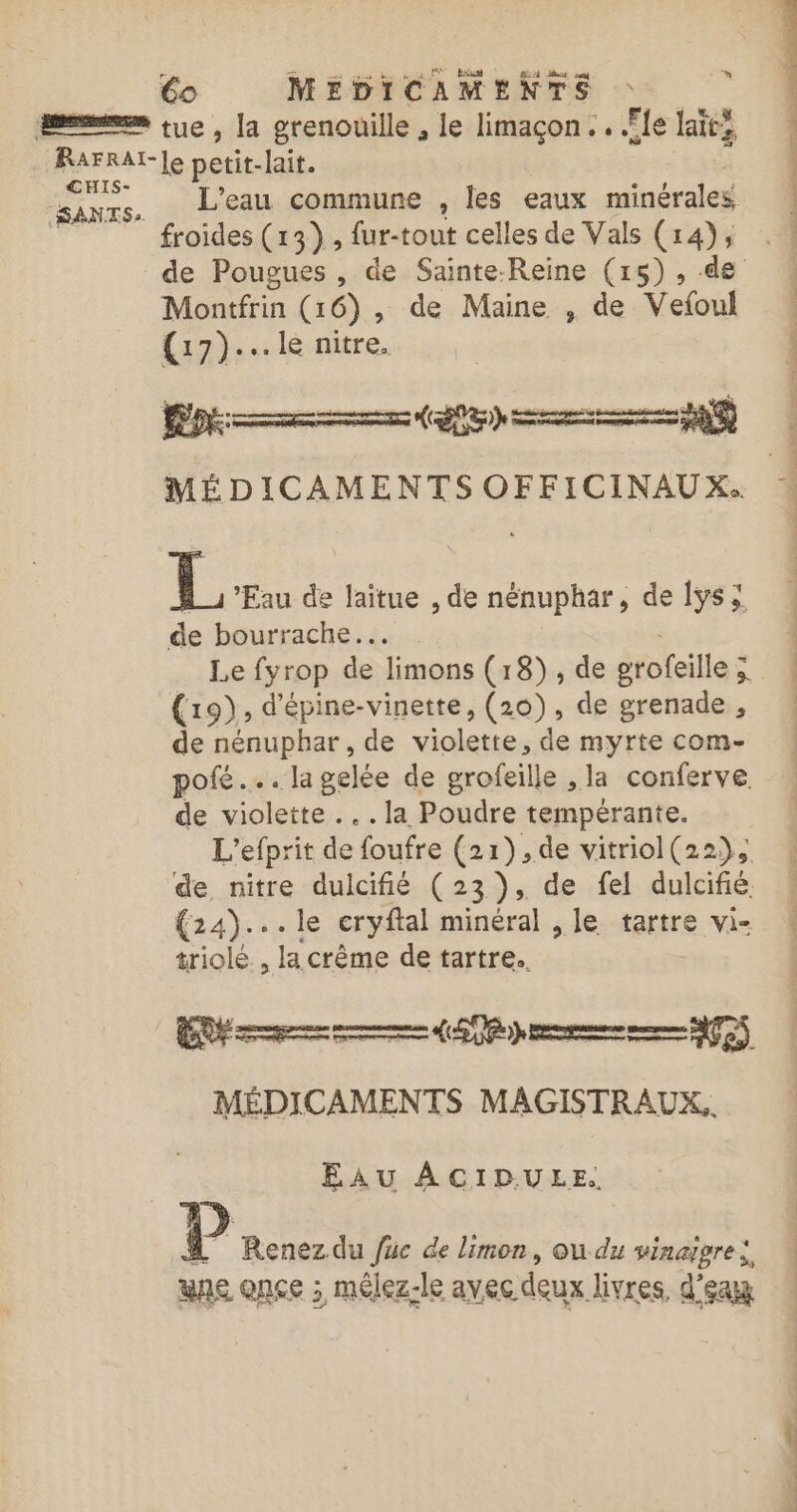 L'eau commune , les eaux minérales froides (13), fur-tout celles de Vals (14); Montfrin (16), de Maine , de Vefoul (17)... le nitre, LS DC CD Ve L ‘Eau de laîtue , de nénuphar, de lys; de bourrache.. Le fyrop de limons (18), de grofeille ; s (19), d'épine-vinette, (210), de grenade , de nénuphar, de violette, de myrte com- pofé .…. la gelée de grofeille , la conferve de violette ...la Poudre tempérante. L'efprit de foufre (21),de vitriol(22), de nitre dulcifié (23), de fel dulcifié. (24)... le cryftal minéral , le tartre vi- triolé , la crème de tartre.. RE a (LP pm TS MÉDICAMENTS MAGISTRAUX.. EAU ACID.ULE. À Renez du füc de limon, ou du vinaipre: une once ; mélez-le avec deux livres, d'eax