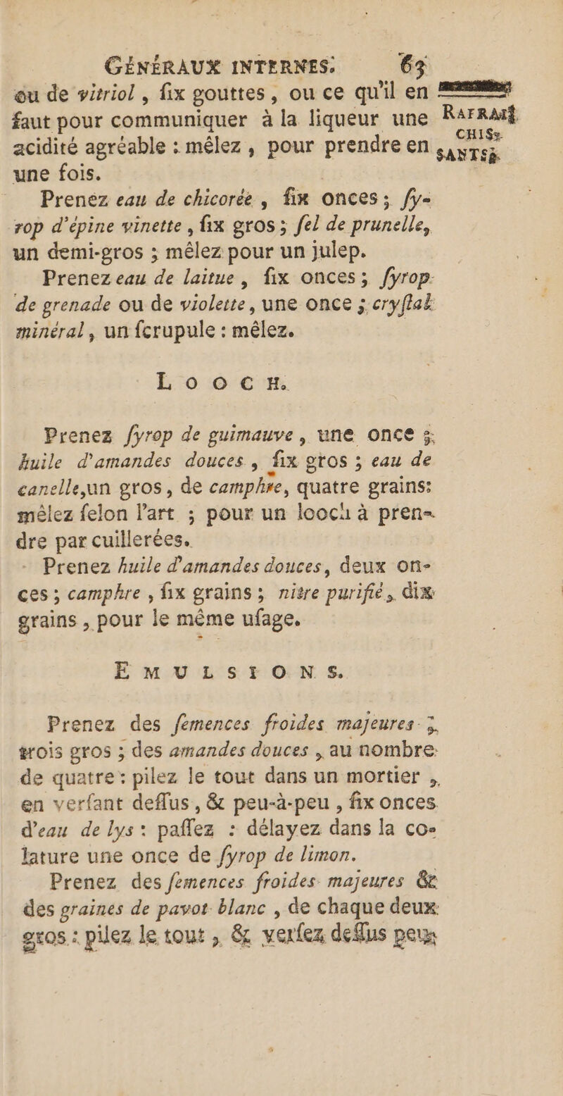 ou de wirriol , fix gouttes, ou ce qu'il en 22% faut pour communiquer à la liqueur une Dm acidité agréable : mêlez, pour prendre en siyrez une fois. | Prenez eau de chicorée , fir onces; /fy- rop d’épine vinette , fix gros ; fel de prunelle, un demi-gros ; mêlez pour un julep. Prenez eau de laitue , fix onces; fyrop. de grenade ou de violette, une once ; cryflal minéral, un fcrupule : mêlez. : E 0 6 CH. Prenez /yrop de guimauve , une once 5: huile d'amandes douces , fix gros ; eau de canelle,un gros, de camphre, quatre grains: mêlez felon l'art ; pour un loocu à pren= dre par cuillerées. Prenez huile d'amandes douces, deux on- ces ; camphre , fix grains; nitre purifié,. dix grains , pour le même ufage. EE M ULS:tONS. Prenez des fémences froides majeures; érois gros ; des amandes douces , au nombre: de quatre: pilez le tout dans un mortier ;, en verfant deflus, &amp; peu-à-peu , fix onces d’eau de lys: paflez : délayez dans la co- lature une once de fyrop de limon. Prenez des fémences froides majeures 6e des graines de pavot blanc , de chaque deux. gros : pilez le tout , &amp; verfez defus peux