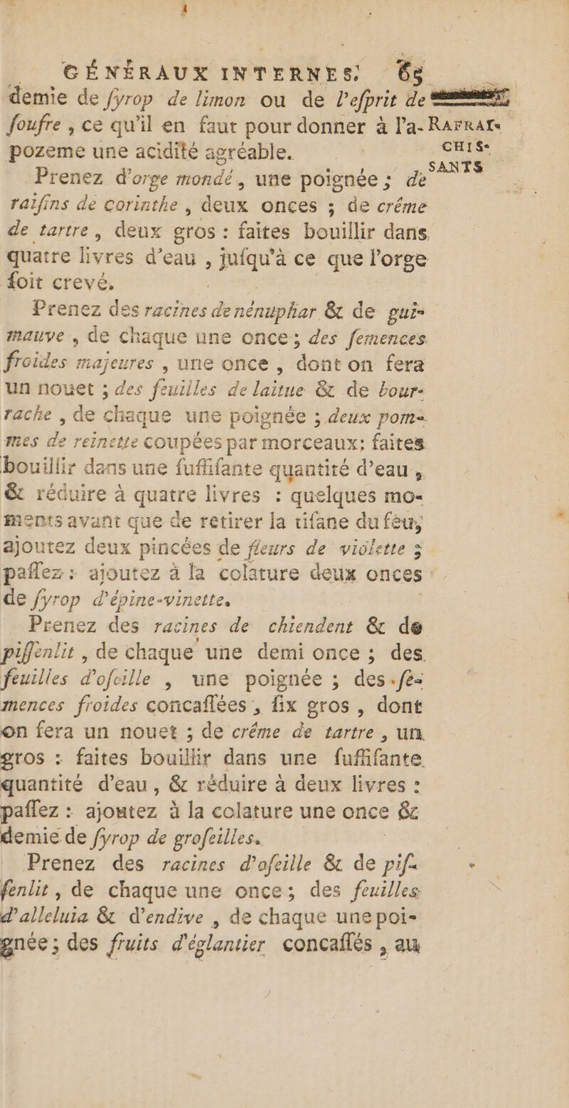 demie de /yrop de limon ou de Vefprit CA —— foufre , ce qu’il en faut pour donner à l’a- Rarrat pozeme une acidité agréable. du se Prenez d'orge mondé, une poignée ; de ral/ins de corinthe , deux onces ; de créme de tartre, deux gros : : faites bouillir dans. quatre livres d'eau , jufqu’à ce que l'orge foit crevé, Prenez des racines Porn &amp; de pui- mauve , de chaque une once; des femences froides majeures , une once, dont on fera un nouet ; des feuilles de laitue &amp; de bour- rache , de chaque une poignée ; deux pom= mes de reinette COUpÉeS par morceaux; faites bouillir dans une fufifante quantité d’eau, &amp; réduire à re livres : quelques mo- ments avant que de retirer la tifane du fêu, ajoutez deux pincées de fleurs de violette ; pañlez : ajoutez à la colature deux onces de /yrop d’épine-vinette, Préhez destrecinesada ot chendéies@e de piffènlit , de chaque une demi once ; des feuilles dofcille | une poignée ; des.fe- mences froides concaflées , fix gros , dont on fera un nouet ; de créme de tartre , un. gros : faites bouillir dans une fuffante quantité d’eau, &amp; réduire à deux livres : paflez : ajoutez à la colature une once &amp;c demie de fyrop de grofeilles. Prenez des racines d’afeille &amp; de pif. ‘ fenlit, de chaque une once; des feuilles: d'alleluia &amp; d’endive , de chaque une poi- gnée; des fruits d'églantier concaités &gt; du