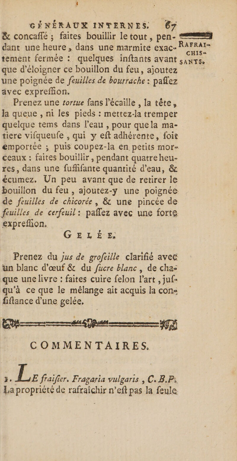 &amp; concaffé ; faites bouillir letout , pen- dant une heure, dans une marmite exac- NE tement fermée : quelques inftants avant SANTS» que d'éloigner ce bouillon du feu, ajoutez une poignée de feuilles de bourräche : paflez avec expreflon. Prenez une tortue fans Pécaille , la tête, la queue , ni les pieds : mettez-la tremper quelque tems dans l’eau , pour quela ma- tiere vifqueufe , qui y eft adhérente, foit emportée ; puis coupez-la en petits mor- ceaux : faites bouillir , pendant quatre heu- res, dans une fufifante quantité d’eau, &amp; écumez. Un peu avant que de retirer le bouillon du feu , ajoutez-y une poignée. de feuilles de chicorée , &amp; une pincée de feuilles de cerfeuil: paflez avec une forte expreflion. GELÉE, Prenez du Jus de grofeille clarifié avec üun blanc d'œuf &amp; du fucre blanc , de cha que une livre : faites cuire felon l’art , juf- qu'à ce que le mélange ait acquis la cone fiflance d’une gelée, D g U COMMENTAIRES, }. (AP fraif er. Fragaria vulgaris , C. B.P: La propriété de rafraîchir n’eft pas la feule