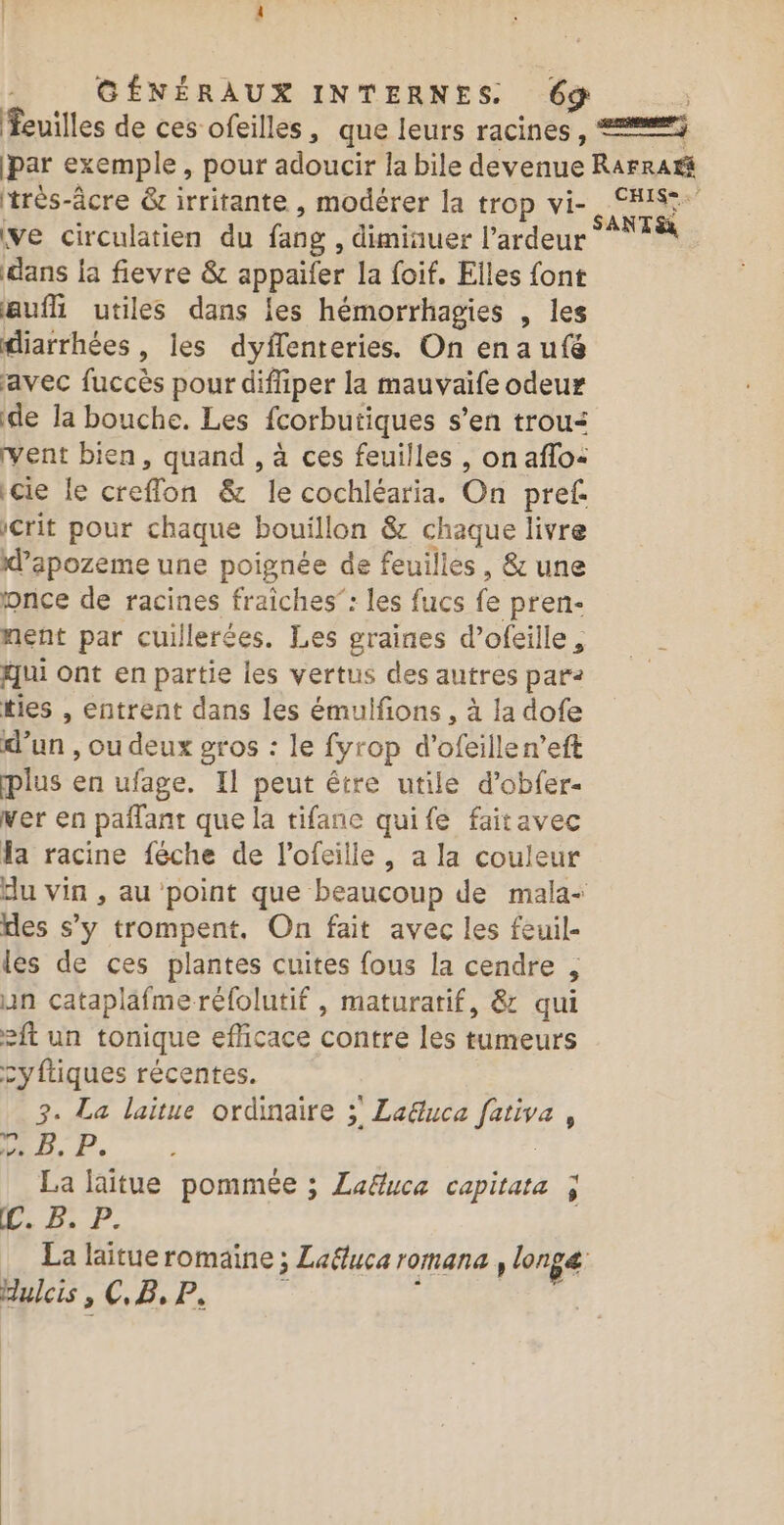 feuilles de ces ofeilles, que leurs racines , =) par exemple , pour adoucir la bile dévenne RAFRAt trés-âcre &amp; irritante , modérer la trop vi- CIS: $ SANT ve circulatien du fang , dimiauer l’ardeur dans ja fievre &amp; appaifer la foif. Elles font aufh utiles dans {es hémorrhagies , les diarrhées , les dyffenteries. On ena ufé avec fuccès pour difliper la mauvaife odeur de la bouche. Les fcorbutiques s'en trous vent bien, quand , à ces feuilles , on aflo: cie le creflon &amp; É cochléaria. On pref crit pour chaque bouillon &amp; chaque livre d’apozeme une poignée de feuilles, &amp; une once de racines fraîches”: les fucs fe pren- nent par cuillerées. Les graines d’ofeille, qui Ont enpartie les vertus des autres par: ties , entrent dans les émulfions , à la dofe d’un , ou deux gros : le fyrop d’ ofeille len’eft plus en ufage. Il peut être utile d’obfer- ver en paflant que la tifanc quife faitavec la racine {éche de l’ofeille, a la couleur du vin , au point que beaucoup de mala- des s’y trompent, On fait avec les feuil- les de ces plantes cuites fous la cendre ; un cataplafme réfolutif , maturatif, &amp; qui eft un tonique eflicace contre les tumeurs cyftiques récentes. 3. La laitue ordinaire ; La&amp;uca ie 6 LE, P. La laitue pommée ; Laë&amp;uca capitata à Ce BP. La laitue romaine ; La&amp;luca romana , longe dulcis, CB, P À |