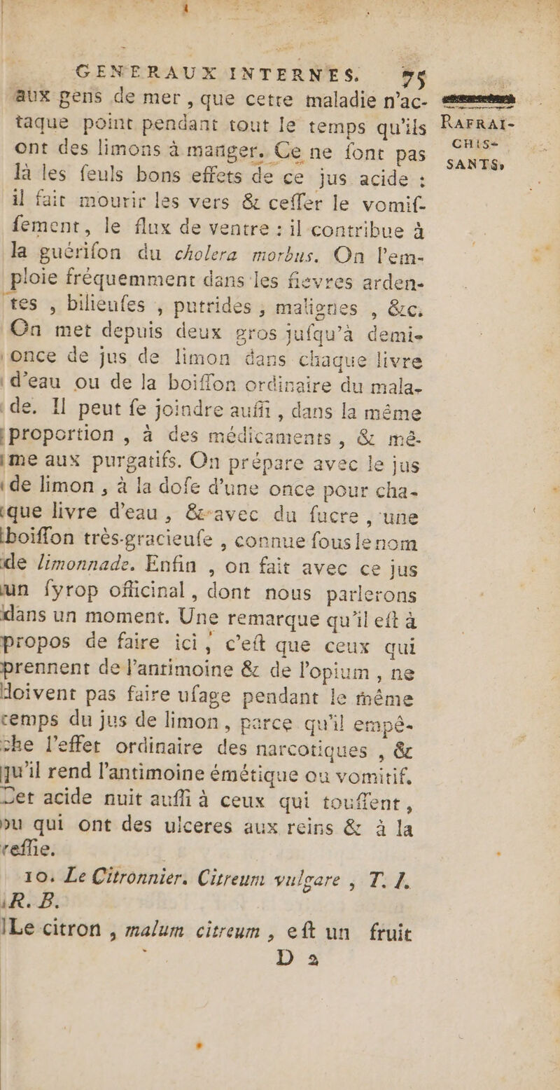 aux pens de mer , que cetre maladie n’ac- passes ont des limons à manger. Ce ne font pas là les feuls bons effets de ce jus acide : il fair mourir les vers &amp; ceffer le vomif. fement, le flux de ventre : il contribue à la guérifon du cholera morbus. On l’em- ploie fréquemment dans les fisvres arden- tes , bilienfes , putrides ; maliones , &amp;c. On met depuis deux gros jufqu’à demi- once de jus de limon dans chaque livre d’eau ou de la boiffon ordinaire du mala- e. Il peut fe joindre auf, dans la même proportion , à des médicaments, &amp; mé- ime aux purgatifs. On prépare avec le jus ide limon , à la dofe d’une once pour cha- que livre d'eau, &amp;-avec du fucre , une boïffon très-gracieufe , connue fouslenom de limonnade. Enfin , on fait avec ce Jus un fyrop oficinal, dont nous parlerons dans un moment. Une remarque qu'il eft à propos de faire ici, c’eit que ceux qui prennent de l’antimoine &amp; de l’opium , ne doivent pas faire ufage pendant le même cemps du jus de limon, parce qu'il erapè- che l'effet ordinaire des narcotiques , &amp; qu'il rend l’antimoine émétique où vomitif, Det acide nuit aufli à ceux qui toufent, vu qui ont des ulceres aux reins &amp; à la reflie. 10: Le Citronnier. Cisreum vulgare | T. 1. iR. B. ILe citron , malum citreum , eft un fruit : D 2 CHIS-